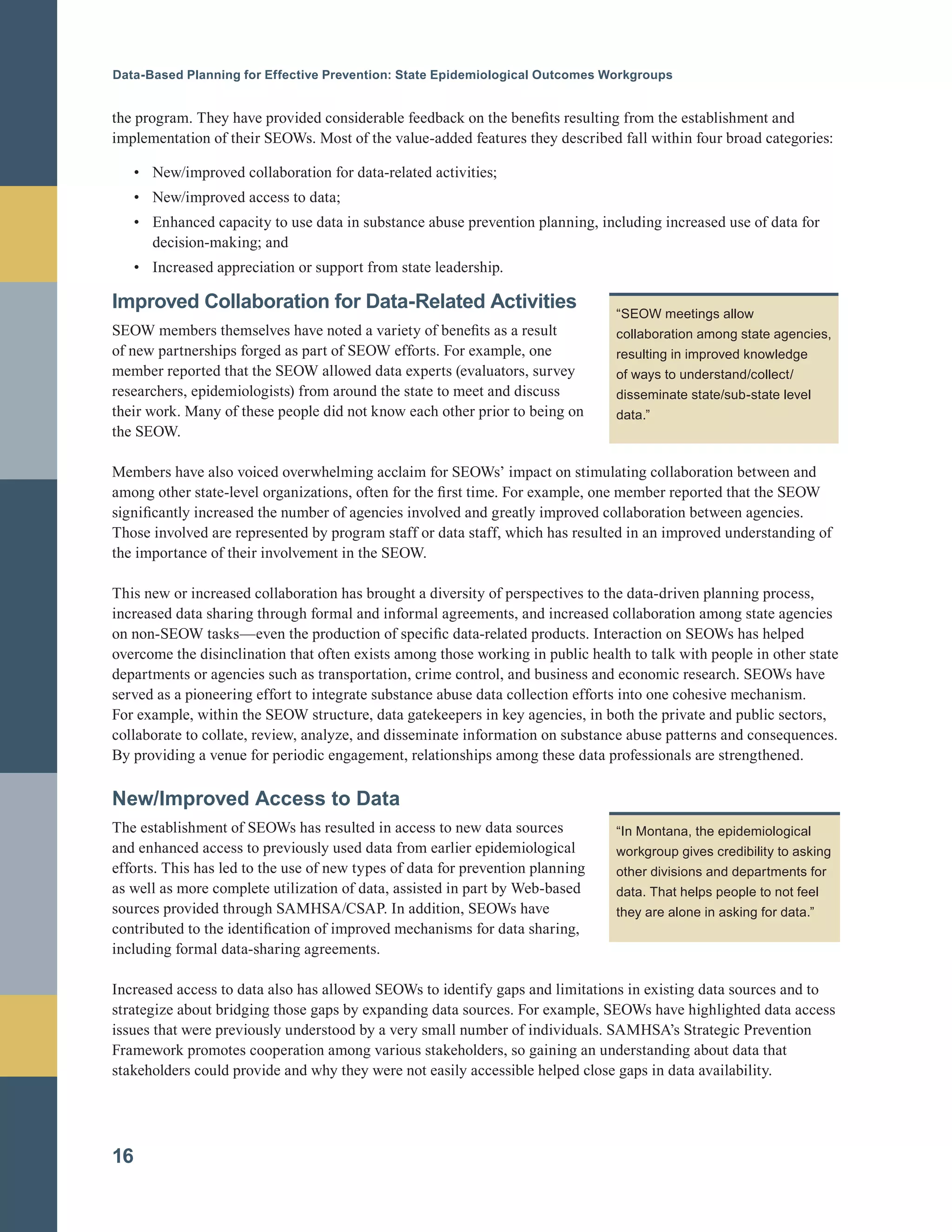 Data-Based Planning for Effective Prevention: State Epidemiological Outcomes Workgroups
the program. They have provided considerable feedback on the benefits resulting from the establishment and
implementation of their SEOWs. Most of the value-added features they described fall within four broad categories:
• New/improved collaboration for data-related activities;
• New/improved access to data;
• Enhanced capacity to use data in substance abuse prevention planning, including increased use of data for
decision-making; and
• Increased appreciation or support from state leadership.
Improved Collaboration for Data-Related Activities
SEOW members themselves have noted a variety of benefits as a result
of new partnerships forged as part of SEOW efforts. For example, one
member reported that the SEOW allowed data experts (evaluators, survey
researchers, epidemiologists) from around the state to meet and discuss
their work. Many of these people did not know each other prior to being on
the SEOW.
Members have also voiced overwhelming acclaim for SEOWs’ impact on stimulating collaboration between and
among other state-level organizations, often for the first time. For example, one member reported that the SEOW
significantly increased the number of agencies involved and greatly improved collaboration between agencies.
Those involved are represented by program staff or data staff, which has resulted in an improved understanding of
the importance of their involvement in the SEOW.
This new or increased collaboration has brought a diversity of perspectives to the data-driven planning process,
increased data sharing through formal and informal agreements, and increased collaboration among state agencies
on non-SEOW tasks—even the production of specific data-related products. Interaction on SEOWs has helped
overcome the disinclination that often exists among those working in public health to talk with people in other state
departments or agencies such as transportation, crime control, and business and economic research. SEOWs have
served as a pioneering effort to integrate substance abuse data collection efforts into one cohesive mechanism.
For example, within the SEOW structure, data gatekeepers in key agencies, in both the private and public sectors,
collaborate to collate, review, analyze, and disseminate information on substance abuse patterns and consequences.
By providing a venue for periodic engagement, relationships among these data professionals are strengthened.
“SEOW meetings allow
collaboration among state agencies,
resulting in improved knowledge
of ways to understand/collect/
disseminate state/sub-state level
data.”
New/Improved Access to Data
The establishment of SEOWs has resulted in access to new data sources
and enhanced access to previously used data from earlier epidemiological
efforts. This has led to the use of new types of data for prevention planning
as well as more complete utilization of data, assisted in part by Web-based
sources provided through SAMHSA/CSAP. In addition, SEOWs have
contributed to the identification of improved mechanisms for data sharing,
including formal data-sharing agreements.
Increased access to data also has allowed SEOWs to identify gaps and limitations in existing data sources and to
strategize about bridging those gaps by expanding data sources. For example, SEOWs have highlighted data access
issues that were previously understood by a very small number of individuals. SAMHSA’s Strategic Prevention
Framework promotes cooperation among various stakeholders, so gaining an understanding about data that
stakeholders could provide and why they were not easily accessible helped close gaps in data availability.
16
“In Montana, the epidemiological
workgroup gives credibility to asking
other divisions and departments for
data. That helps people to not feel
they are alone in asking for data.”
 