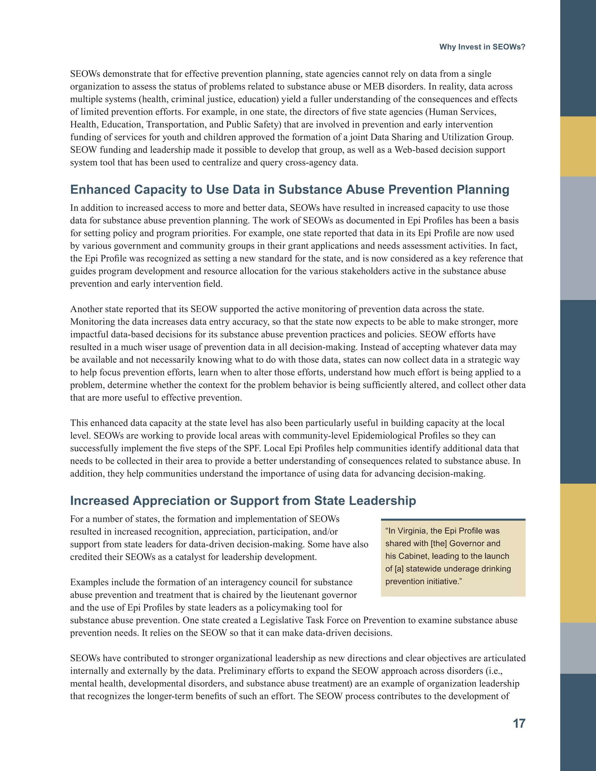 Why Invest in SEOWs?
SEOWs demonstrate that for effective prevention planning, state agencies cannot rely on data from a single
organization to assess the status of problems related to substance abuse or MEB disorders. In reality, data across
multiple systems (health, criminal justice, education) yield a fuller understanding of the consequences and effects
of limited prevention efforts. For example, in one state, the directors of five state agencies (Human Services,
Health, Education, Transportation, and Public Safety) that are involved in prevention and early intervention
funding of services for youth and children approved the formation of a joint Data Sharing and Utilization Group.
SEOW funding and leadership made it possible to develop that group, as well as a Web-based decision support
system tool that has been used to centralize and query cross-agency data.
Enhanced Capacity to Use Data in Substance Abuse Prevention Planning
In addition to increased access to more and better data, SEOWs have resulted in increased capacity to use those
data for substance abuse prevention planning. The work of SEOWs as documented in Epi Profiles has been a basis
for setting policy and program priorities. For example, one state reported that data in its Epi Profile are now used
by various government and community groups in their grant applications and needs assessment activities. In fact,
the Epi Profile was recognized as setting a new standard for the state, and is now considered as a key reference that
guides program development and resource allocation for the various stakeholders active in the substance abuse
prevention and early intervention field.
Another state reported that its SEOW supported the active monitoring of prevention data across the state.
Monitoring the data increases data entry accuracy, so that the state now expects to be able to make stronger, more
impactful data-based decisions for its substance abuse prevention practices and policies. SEOW efforts have
resulted in a much wiser usage of prevention data in all decision-making. Instead of accepting whatever data may
be available and not necessarily knowing what to do with those data, states can now collect data in a strategic way
to help focus prevention efforts, learn when to alter those efforts, understand how much effort is being applied to a
problem, determine whether the context for the problem behavior is being sufficiently altered, and collect other data
that are more useful to effective prevention.
This enhanced data capacity at the state level has also been particularly useful in building capacity at the local
level. SEOWs are working to provide local areas with community-level Epidemiological Profiles so they can
successfully implement the five steps of the SPF. Local Epi Profiles help communities identify additional data that
needs to be collected in their area to provide a better understanding of consequences related to substance abuse. In
addition, they help communities understand the importance of using data for advancing decision-making.
Increased Appreciation or Support from State Leadership
For a number of states, the formation and implementation of SEOWs
resulted in increased recognition, appreciation, participation, and/or
support from state leaders for data-driven decision-making. Some have also
credited their SEOWs as a catalyst for leadership development.
Examples include the formation of an interagency council for substance
abuse prevention and treatment that is chaired by the lieutenant governor
and the use of Epi Profiles by state leaders as a policymaking tool for
substance abuse prevention. One state created a Legislative Task Force on Prevention to examine substance abuse
prevention needs. It relies on the SEOW so that it can make data-driven decisions.
SEOWs have contributed to stronger organizational leadership as new directions and clear objectives are articulated
internally and externally by the data. Preliminary efforts to expand the SEOW approach across disorders (i.e.,
mental health, developmental disorders, and substance abuse treatment) are an example of organization leadership
that recognizes the longer-term benefits of such an effort. The SEOW process contributes to the development of
17
“In Virginia, the Epi Profile was
shared with [the] Governor and
his Cabinet, leading to the launch
of [a] statewide underage drinking
prevention initiative.”
 