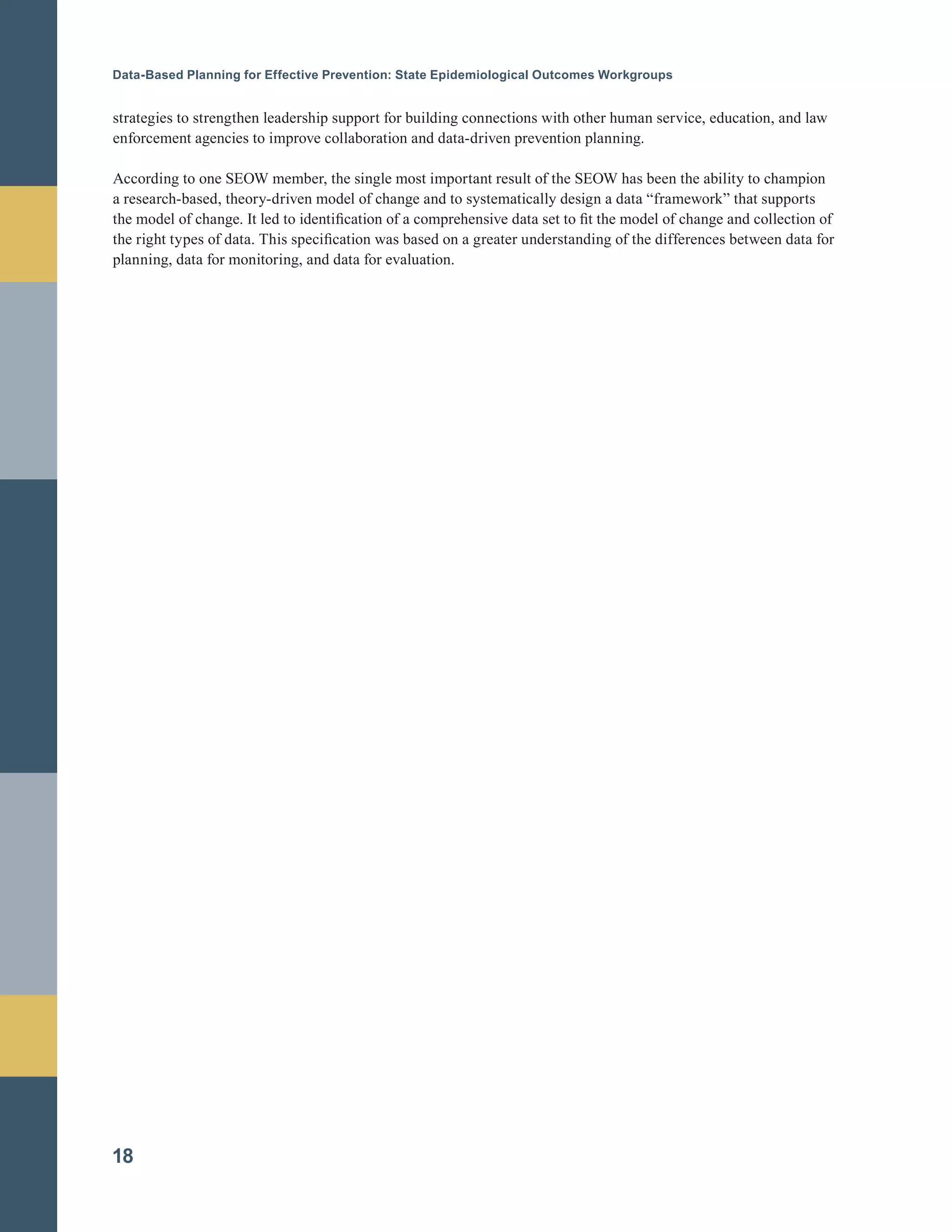 Data-Based Planning for Effective Prevention: State Epidemiological Outcomes Workgroups
strategies to strengthen leadership support for building connections with other human service, education, and law
enforcement agencies to improve collaboration and data-driven prevention planning.
According to one SEOW member, the single most important result of the SEOW has been the ability to champion
a research-based, theory-driven model of change and to systematically design a data “framework” that supports
the model of change. It led to identification of a comprehensive data set to fit the model of change and collection of
the right types of data. This specification was based on a greater understanding of the differences between data for
planning, data for monitoring, and data for evaluation.
18
 