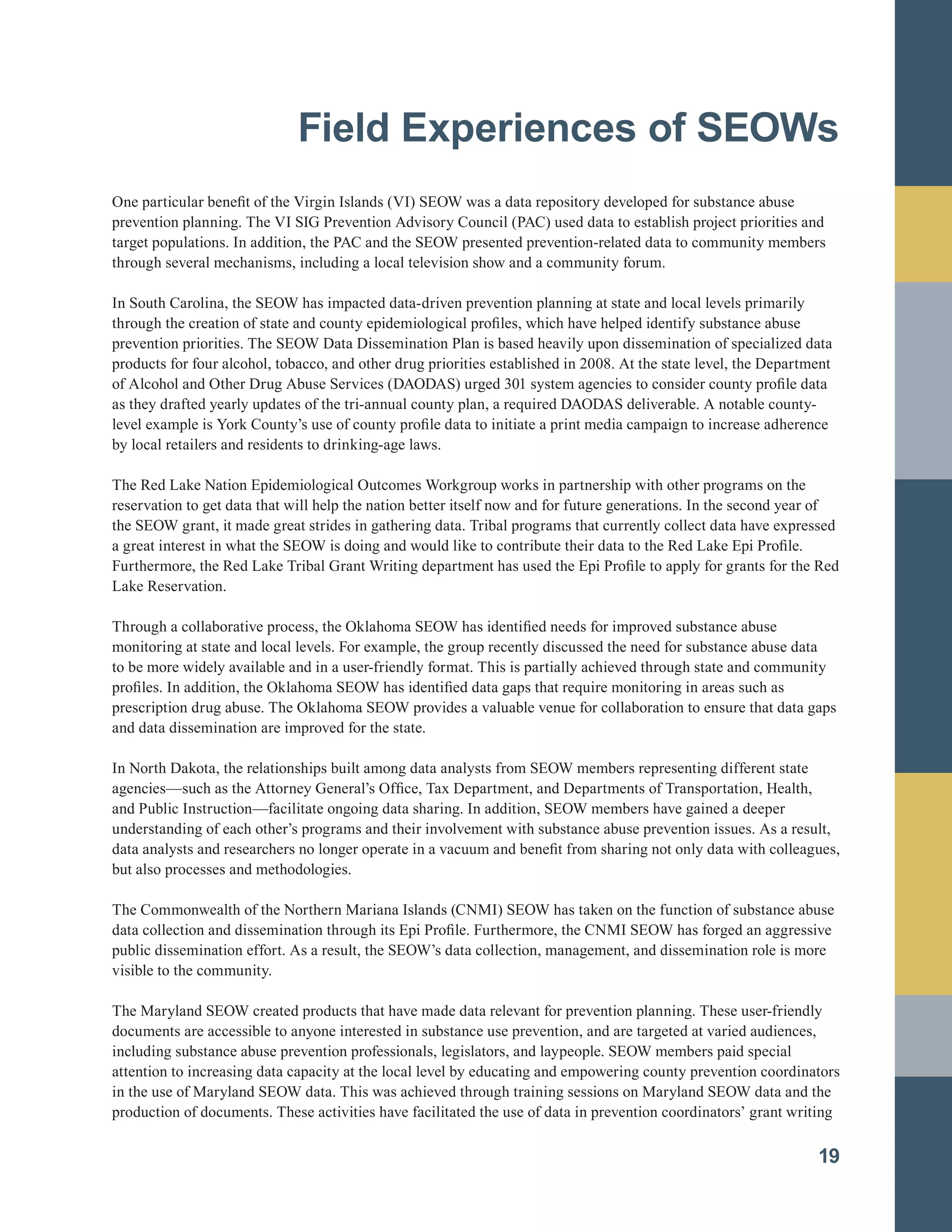Field Experiences of SEOWs

One particular benefit of the Virgin Islands (VI) SEOW was a data repository developed for substance abuse
prevention planning. The VI SIG Prevention Advisory Council (PAC) used data to establish project priorities and
target populations. In addition, the PAC and the SEOW presented prevention-related data to community members
through several mechanisms, including a local television show and a community forum.
In South Carolina, the SEOW has impacted data-driven prevention planning at state and local levels primarily
through the creation of state and county epidemiological profiles, which have helped identify substance abuse
prevention priorities. The SEOW Data Dissemination Plan is based heavily upon dissemination of specialized data
products for four alcohol, tobacco, and other drug priorities established in 2008. At the state level, the Department
of Alcohol and Other Drug Abuse Services (DAODAS) urged 301 system agencies to consider county profile data
as they drafted yearly updates of the tri-annual county plan, a required DAODAS deliverable. A notable county-
level example is York County’s use of county profile data to initiate a print media campaign to increase adherence
by local retailers and residents to drinking-age laws.
The Red Lake Nation Epidemiological Outcomes Workgroup works in partnership with other programs on the
reservation to get data that will help the nation better itself now and for future generations. In the second year of
the SEOW grant, it made great strides in gathering data. Tribal programs that currently collect data have expressed
a great interest in what the SEOW is doing and would like to contribute their data to the Red Lake Epi Profile.
Furthermore, the Red Lake Tribal Grant Writing department has used the Epi Profile to apply for grants for the Red
Lake Reservation.
Through a collaborative process, the Oklahoma SEOW has identified needs for improved substance abuse
monitoring at state and local levels. For example, the group recently discussed the need for substance abuse data
to be more widely available and in a user-friendly format. This is partially achieved through state and community
profiles. In addition, the Oklahoma SEOW has identified data gaps that require monitoring in areas such as
prescription drug abuse. The Oklahoma SEOW provides a valuable venue for collaboration to ensure that data gaps
and data dissemination are improved for the state.
In North Dakota, the relationships built among data analysts from SEOW members representing different state
agencies—such as the Attorney General’s Office, Tax Department, and Departments of Transportation, Health,
and Public Instruction—facilitate ongoing data sharing. In addition, SEOW members have gained a deeper
understanding of each other’s programs and their involvement with substance abuse prevention issues. As a result,
data analysts and researchers no longer operate in a vacuum and benefit from sharing not only data with colleagues,
but also processes and methodologies.
The Commonwealth of the Northern Mariana Islands (CNMI) SEOW has taken on the function of substance abuse
data collection and dissemination through its Epi Profile. Furthermore, the CNMI SEOW has forged an aggressive
public dissemination effort. As a result, the SEOW’s data collection, management, and dissemination role is more
visible to the community.
The Maryland SEOW created products that have made data relevant for prevention planning. These user-friendly
documents are accessible to anyone interested in substance use prevention, and are targeted at varied audiences,
including substance abuse prevention professionals, legislators, and laypeople. SEOW members paid special
attention to increasing data capacity at the local level by educating and empowering county prevention coordinators
in the use of Maryland SEOW data. This was achieved through training sessions on Maryland SEOW data and the
production of documents. These activities have facilitated the use of data in prevention coordinators’ grant writing
19
 