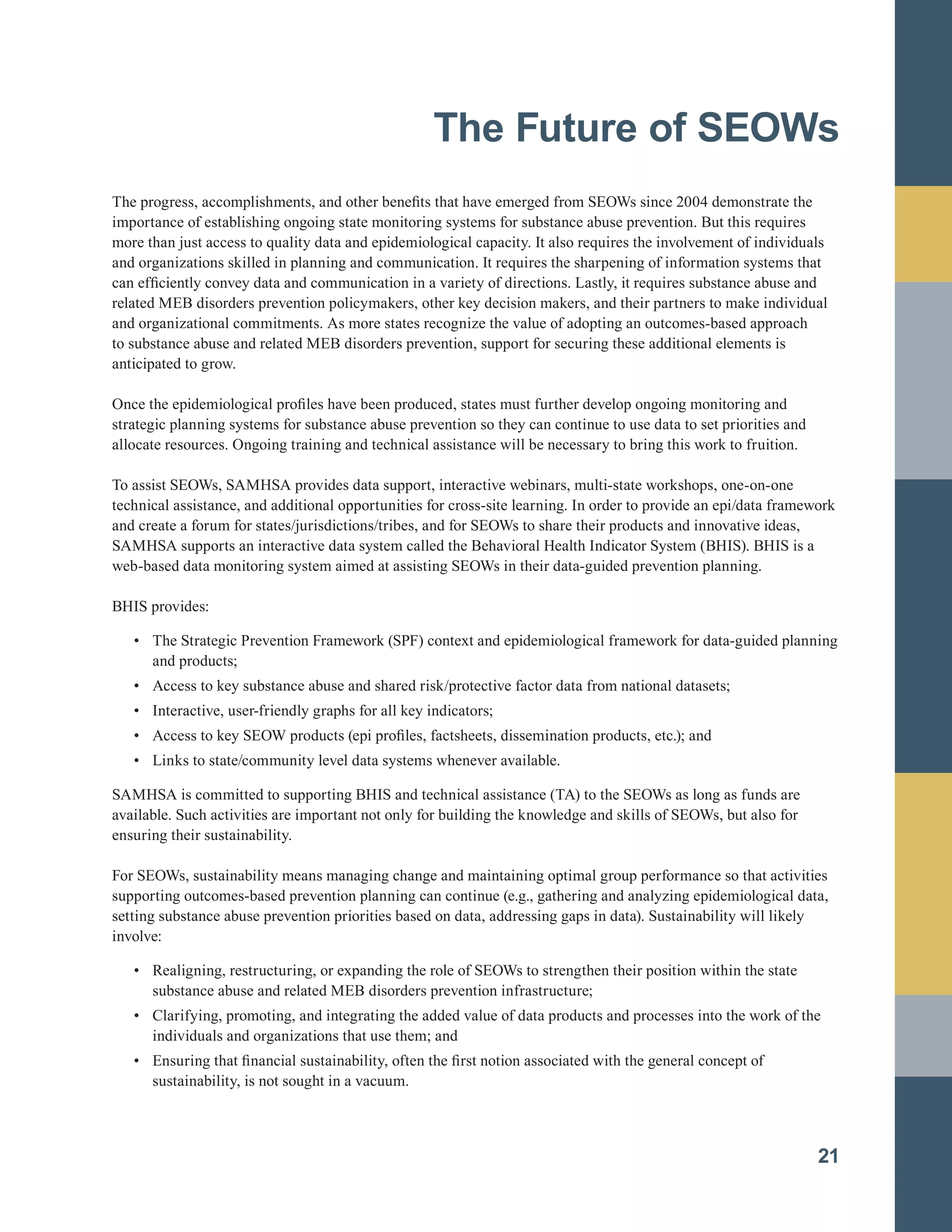 The Future of SEOWs

The progress, accomplishments, and other benefits that have emerged from SEOWs since 2004 demonstrate the
importance of establishing ongoing state monitoring systems for substance abuse prevention. But this requires
more than just access to quality data and epidemiological capacity. It also requires the involvement of individuals
and organizations skilled in planning and communication. It requires the sharpening of information systems that
can efficiently convey data and communication in a variety of directions. Lastly, it requires substance abuse and
related MEB disorders prevention policymakers, other key decision makers, and their partners to make individual
and organizational commitments. As more states recognize the value of adopting an outcomes-based approach
to substance abuse and related MEB disorders prevention, support for securing these additional elements is
anticipated to grow.
Once the epidemiological profiles have been produced, states must further develop ongoing monitoring and
strategic planning systems for substance abuse prevention so they can continue to use data to set priorities and
allocate resources. Ongoing training and technical assistance will be necessary to bring this work to fruition.
To assist SEOWs, SAMHSA provides data support, interactive webinars, multi-state workshops, one-on-one
technical assistance, and additional opportunities for cross-site learning. In order to provide an epi/data framework
and create a forum for states/jurisdictions/tribes, and for SEOWs to share their products and innovative ideas,
SAMHSA supports an interactive data system called the Behavioral Health Indicator System (BHIS). BHIS is a
web-based data monitoring system aimed at assisting SEOWs in their data-guided prevention planning.
BHIS provides:
•		 The Strategic Prevention Framework (SPF) context and epidemiological framework for data-guided planning
and products;
•		 Access to key substance abuse and shared risk/protective factor data from national datasets;
•		 Interactive, user-friendly graphs for all key indicators;
•		 Access to key SEOW products (epi profiles, factsheets, dissemination products, etc.); and
•		 Links to state/community level data systems whenever available.
SAMHSA is committed to supporting BHIS and technical assistance (TA) to the SEOWs as long as funds are
available. Such activities are important not only for building the knowledge and skills of SEOWs, but also for
ensuring their sustainability.
For SEOWs, sustainability means managing change and maintaining optimal group performance so that activities
supporting outcomes-based prevention planning can continue (e.g., gathering and analyzing epidemiological data,
setting substance abuse prevention priorities based on data, addressing gaps in data). Sustainability will likely
involve:
•		 Realigning, restructuring, or expanding the role of SEOWs to strengthen their position within the state
substance abuse and related MEB disorders prevention infrastructure;
•		 Clarifying, promoting, and integrating the added value of data products and processes into the work of the
individuals and organizations that use them; and
•		 Ensuring that financial sustainability, often the first notion associated with the general concept of
sustainability, is not sought in a vacuum.
21
 