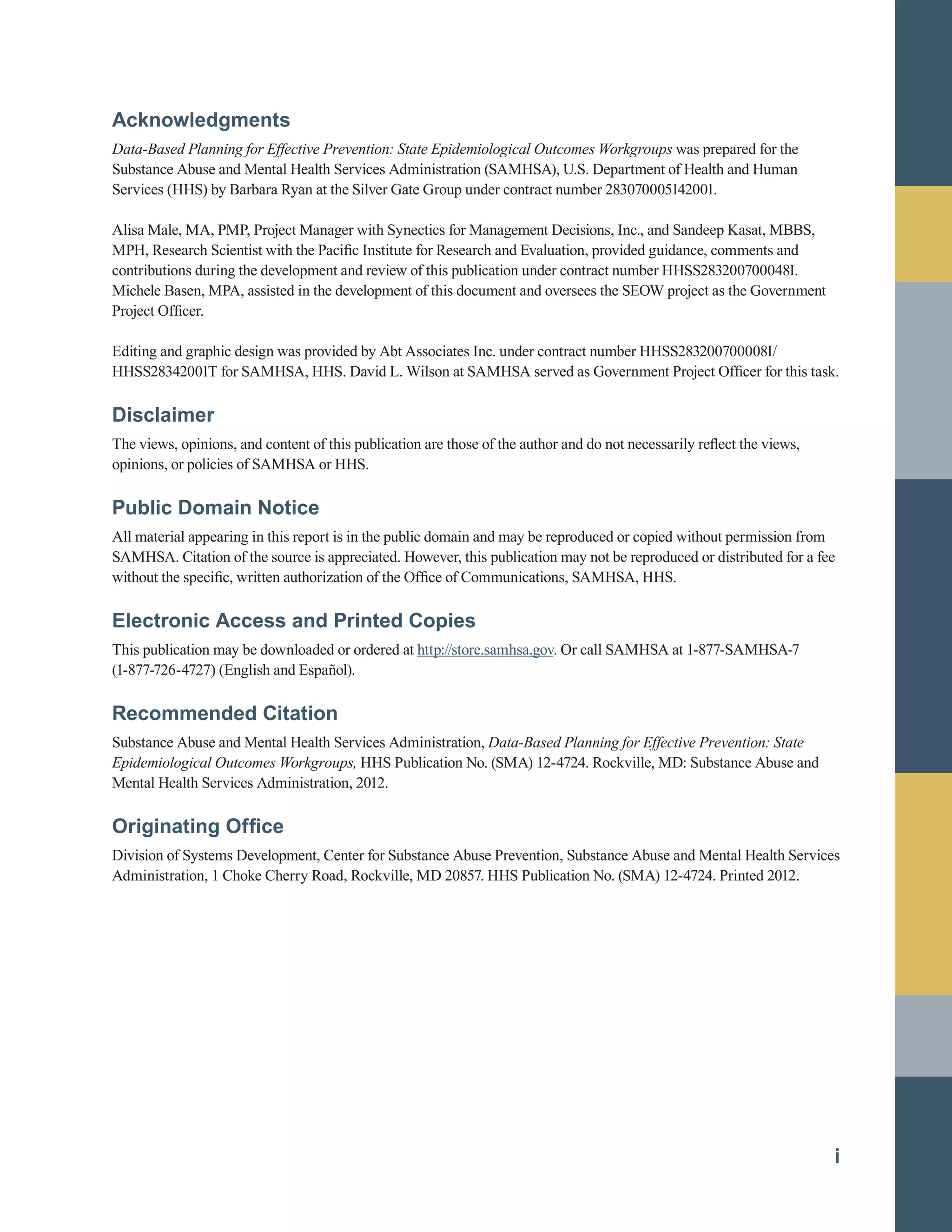 Acknowledgments
Data-Based Planning for Effective Prevention: State Epidemiological Outcomes Workgroups was prepared for the
Substance Abuse and Mental Health Services Administration (SAMHSA), U.S. Department of Health and Human
Services (HHS) by Barbara Ryan at the Silver Gate Group under contract number 283070005142001.
Alisa Male, MA, PMP, Project Manager with Synectics for Management Decisions, Inc., and Sandeep Kasat, MBBS,
MPH, Research Scientist with the Pacific Institute for Research and Evaluation, provided guidance, comments and
contributions during the development and review of this publication under contract number HHSS283200700048I.
Michele Basen, MPA, assisted in the development of this document and oversees the SEOW project as the Government
Project Officer.
Editing and graphic design was provided by Abt Associates Inc. under contract number HHSS283200700008I/
HHSS28342001T for SAMHSA, HHS. David L. Wilson at SAMHSA served as Government Project Officer for this task.
Disclaimer
The views, opinions, and content of this publication are those of the author and do not necessarily reflect the views,
opinions, or policies of SAMHSA or HHS.
Public Domain Notice
All material appearing in this report is in the public domain and may be reproduced or copied without permission from
SAMHSA. Citation of the source is appreciated. However, this publication may not be reproduced or distributed for a fee
without the specific, written authorization of the Office of Communications, SAMHSA, HHS.
Electronic Access and Printed Copies
This publication may be downloaded or ordered at http://store.samhsa.gov. Or call SAMHSA at 1-877-SAMHSA-7
(1-877-726-4727) (English and Español).
Recommended Citation
Substance Abuse and Mental Health Services Administration, Data-Based Planning for Effective Prevention: State
Epidemiological Outcomes Workgroups, HHS Publication No. (SMA) 12-4724. Rockville, MD: Substance Abuse and
Mental Health Services Administration, 2012.
Originating Office
Division of Systems Development, Center for Substance Abuse Prevention, Substance Abuse and Mental Health Services
Administration, 1 Choke Cherry Road, Rockville, MD 20857. HHS Publication No. (SMA) 12-4724. Printed 2012.
i
 