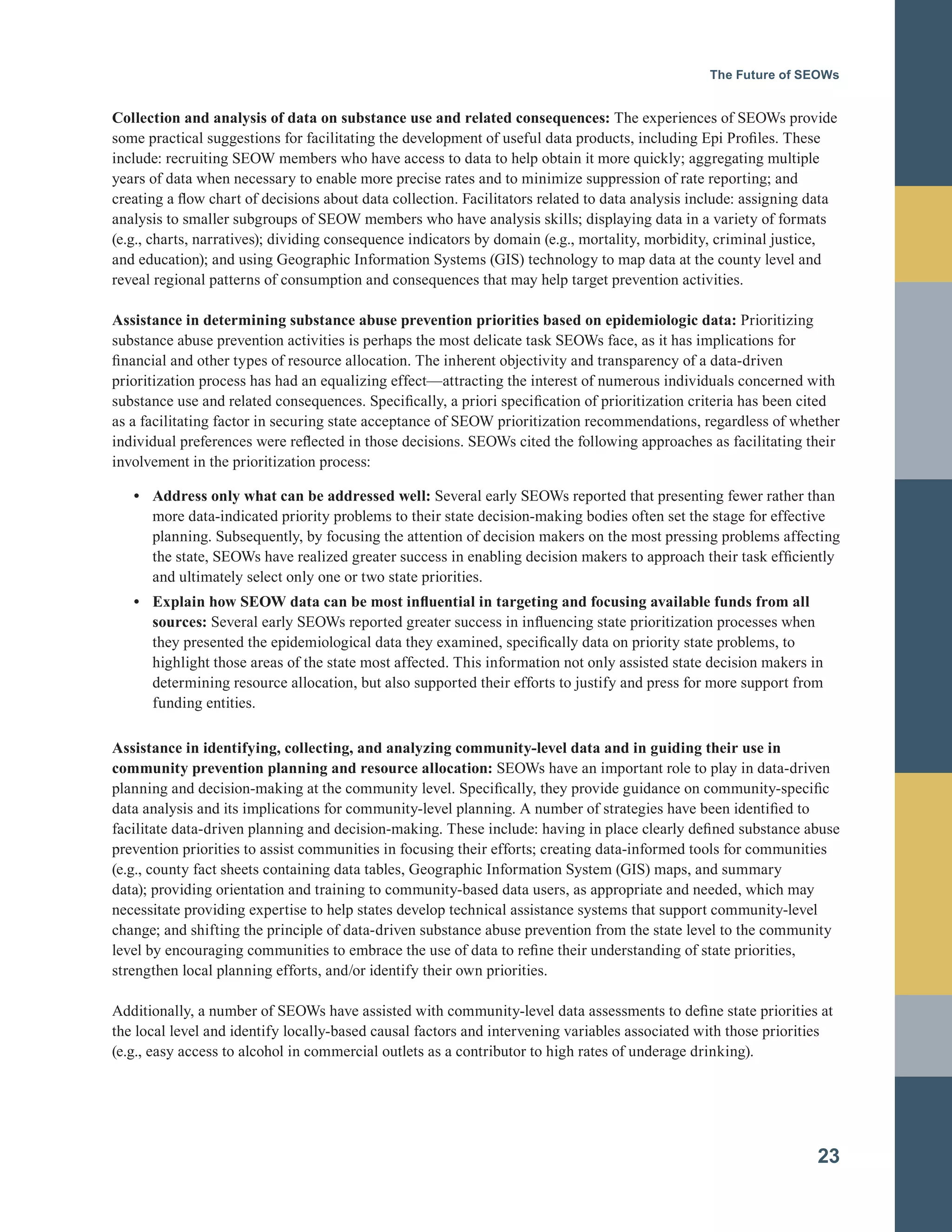 The Future of SEOWs
Collection and analysis of data on substance use and related consequences: The experiences of SEOWs provide
some practical suggestions for facilitating the development of useful data products, including Epi Profiles. These
include: recruiting SEOW members who have access to data to help obtain it more quickly; aggregating multiple
years of data when necessary to enable more precise rates and to minimize suppression of rate reporting; and
creating a flow chart of decisions about data collection. Facilitators related to data analysis include: assigning data
analysis to smaller subgroups of SEOW members who have analysis skills; displaying data in a variety of formats
(e.g., charts, narratives); dividing consequence indicators by domain (e.g., mortality, morbidity, criminal justice,
and education); and using Geographic Information Systems (GIS) technology to map data at the county level and
reveal regional patterns of consumption and consequences that may help target prevention activities.
Assistance in determining substance abuse prevention priorities based on epidemiologic data: Prioritizing
substance abuse prevention activities is perhaps the most delicate task SEOWs face, as it has implications for
financial and other types of resource allocation. The inherent objectivity and transparency of a data-driven
prioritization process has had an equalizing effect—attracting the interest of numerous individuals concerned with
substance use and related consequences. Specifically, a priori specification of prioritization criteria has been cited
as a facilitating factor in securing state acceptance of SEOW prioritization recommendations, regardless of whether
individual preferences were reflected in those decisions. SEOWs cited the following approaches as facilitating their
involvement in the prioritization process:
•	 Address only what can be addressed well: Several early SEOWs reported that presenting fewer rather than
more data-indicated priority problems to their state decision-making bodies often set the stage for effective
planning. Subsequently, by focusing the attention of decision makers on the most pressing problems affecting
the state, SEOWs have realized greater success in enabling decision makers to approach their task efficiently
and ultimately select only one or two state priorities.
•	 Explain how SEOW data can be most influential in targeting and focusing available funds from all
sources: Several early SEOWs reported greater success in influencing state prioritization processes when
they presented the epidemiological data they examined, specifically data on priority state problems, to
highlight those areas of the state most affected. This information not only assisted state decision makers in
determining resource allocation, but also supported their efforts to justify and press for more support from
funding entities.
Assistance in identifying, collecting, and analyzing community-level data and in guiding their use in
community prevention planning and resource allocation: SEOWs have an important role to play in data-driven
planning and decision-making at the community level. Specifically, they provide guidance on community-specific
data analysis and its implications for community-level planning. A number of strategies have been identified to
facilitate data-driven planning and decision-making. These include: having in place clearly defined substance abuse
prevention priorities to assist communities in focusing their efforts; creating data-informed tools for communities
(e.g., county fact sheets containing data tables, Geographic Information System (GIS) maps, and summary
data); providing orientation and training to community-based data users, as appropriate and needed, which may
necessitate providing expertise to help states develop technical assistance systems that support community-level
change; and shifting the principle of data-driven substance abuse prevention from the state level to the community
level by encouraging communities to embrace the use of data to refine their understanding of state priorities,
strengthen local planning efforts, and/or identify their own priorities.
Additionally, a number of SEOWs have assisted with community-level data assessments to define state priorities at
the local level and identify locally-based causal factors and intervening variables associated with those priorities
(e.g., easy access to alcohol in commercial outlets as a contributor to high rates of underage drinking).
23
 