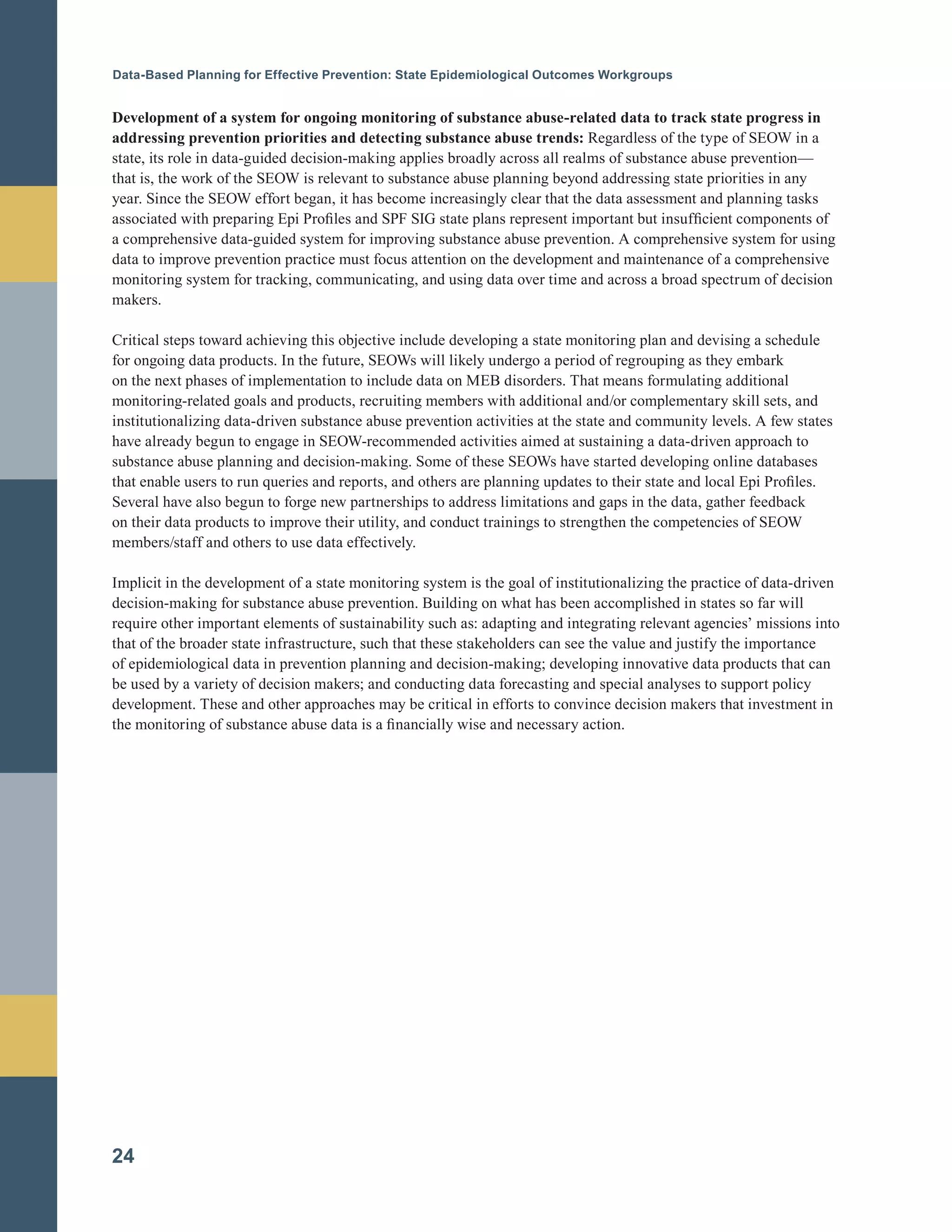 Data-Based Planning for Effective Prevention: State Epidemiological Outcomes Workgroups
Development of a system for ongoing monitoring of substance abuse-related data to track state progress in
addressing prevention priorities and detecting substance abuse trends: Regardless of the type of SEOW in a
state, its role in data-guided decision-making applies broadly across all realms of substance abuse prevention—
that is, the work of the SEOW is relevant to substance abuse planning beyond addressing state priorities in any
year. Since the SEOW effort began, it has become increasingly clear that the data assessment and planning tasks
associated with preparing Epi Profiles and SPF SIG state plans represent important but insufficient components of
a comprehensive data-guided system for improving substance abuse prevention. A comprehensive system for using
data to improve prevention practice must focus attention on the development and maintenance of a comprehensive
monitoring system for tracking, communicating, and using data over time and across a broad spectrum of decision
makers.
Critical steps toward achieving this objective include developing a state monitoring plan and devising a schedule
for ongoing data products. In the future, SEOWs will likely undergo a period of regrouping as they embark
on the next phases of implementation to include data on MEB disorders. That means formulating additional
monitoring-related goals and products, recruiting members with additional and/or complementary skill sets, and
institutionalizing data-driven substance abuse prevention activities at the state and community levels. A few states
have already begun to engage in SEOW-recommended activities aimed at sustaining a data-driven approach to
substance abuse planning and decision-making. Some of these SEOWs have started developing online databases
that enable users to run queries and reports, and others are planning updates to their state and local Epi Profiles.
Several have also begun to forge new partnerships to address limitations and gaps in the data, gather feedback
on their data products to improve their utility, and conduct trainings to strengthen the competencies of SEOW
members/staff and others to use data effectively.
Implicit in the development of a state monitoring system is the goal of institutionalizing the practice of data-driven
decision-making for substance abuse prevention. Building on what has been accomplished in states so far will
require other important elements of sustainability such as: adapting and integrating relevant agencies’ missions into
that of the broader state infrastructure, such that these stakeholders can see the value and justify the importance
of epidemiological data in prevention planning and decision-making; developing innovative data products that can
be used by a variety of decision makers; and conducting data forecasting and special analyses to support policy
development. These and other approaches may be critical in efforts to convince decision makers that investment in
the monitoring of substance abuse data is a financially wise and necessary action.
24
 