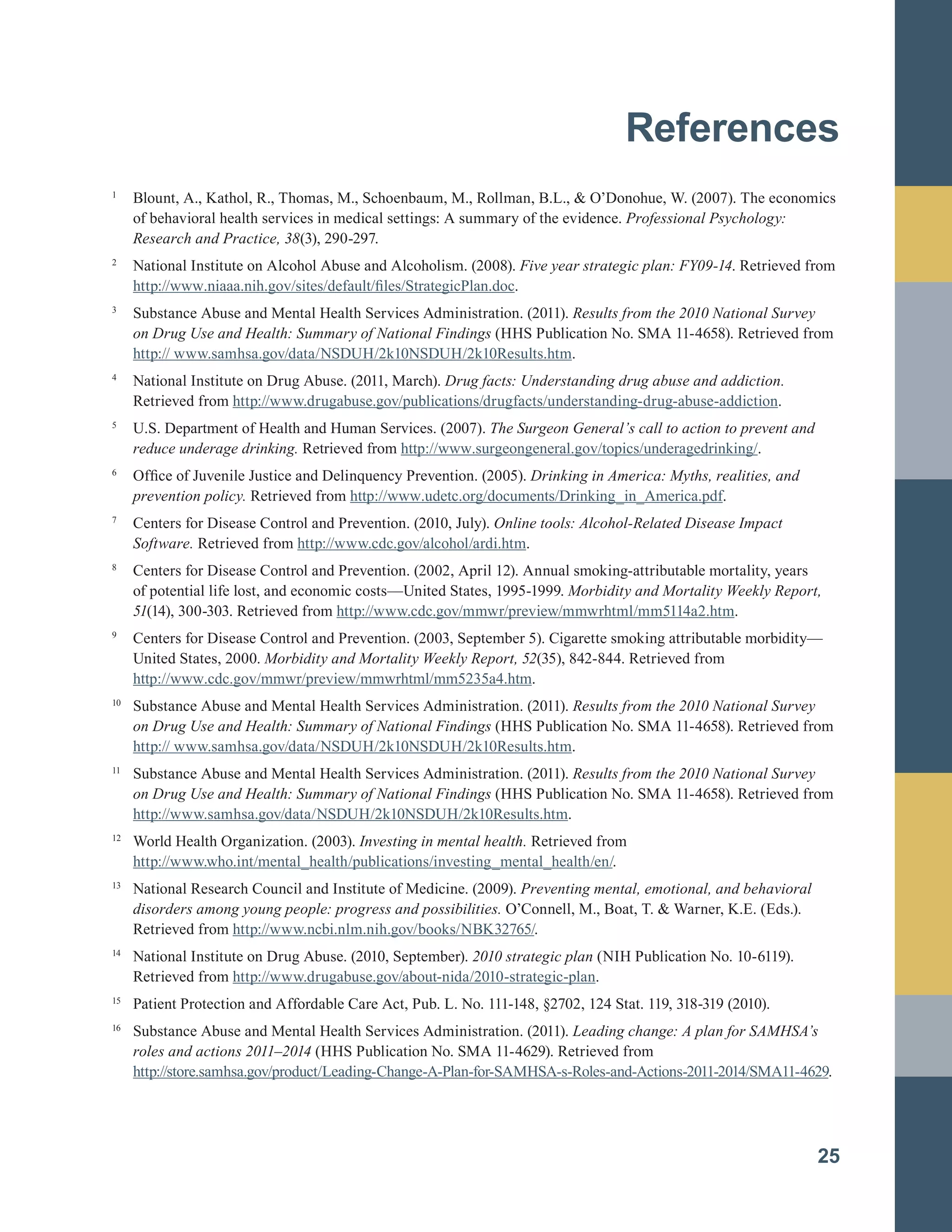 References

1	
Blount, A., Kathol, R., Thomas, M., Schoenbaum, M., Rollman, B.L., & O’Donohue, W. (2007). The economics
of behavioral health services in medical settings: A summary of the evidence. Professional Psychology: 

Research and Practice, 38(3), 290-297.
	
2	
National Institute on Alcohol Abuse and Alcoholism. (2008). Five year strategic plan: FY09-14. Retrieved from
http://www.niaaa.nih.gov/sites/default/files/StrategicPlan.doc.
3	
Substance Abuse and Mental Health Services Administration. (2011). Results from the 2010 National Survey
on Drug Use and Health: Summary of National Findings (HHS Publication No. SMA 11-4658). Retrieved from
http:// www.samhsa.gov/data/NSDUH/2k10NSDUH/2k10Results.htm.
4	
National Institute on Drug Abuse. (2011, March). Drug facts: Understanding drug abuse and addiction.
Retrieved from http://www.drugabuse.gov/publications/drugfacts/understanding-drug-abuse-addiction.
5	
U.S. Department of Health and Human Services. (2007). The Surgeon General’s call to action to prevent and
reduce underage drinking. Retrieved from http://www.surgeongeneral.gov/topics/underagedrinking/.
6		
Office of Juvenile Justice and Delinquency Prevention. (2005). Drinking in America: Myths, realities, and
prevention policy. Retrieved from http://www.udetc.org/documents/Drinking_in_America.pdf.
7	
Centers for Disease Control and Prevention. (2010, July). Online tools: Alcohol-Related Disease Impact
Software. Retrieved from http://www.cdc.gov/alcohol/ardi.htm.
8	
Centers for Disease Control and Prevention. (2002, April 12). Annual smoking-attributable mortality, years
of potential life lost, and economic costs—United States, 1995-1999. Morbidity and Mortality Weekly Report,
51(14), 300-303. Retrieved from http://www.cdc.gov/mmwr/preview/mmwrhtml/mm5114a2.htm.
9	
Centers for Disease Control and Prevention. (2003, September 5). Cigarette smoking attributable morbidity—
United States, 2000. Morbidity and Mortality Weekly Report, 52(35), 842-844. Retrieved from
http://www.cdc.gov/mmwr/preview/mmwrhtml/mm5235a4.htm.
10	
Substance Abuse and Mental Health Services Administration. (2011). Results from the 2010 National Survey
on Drug Use and Health: Summary of National Findings (HHS Publication No. SMA 11-4658). Retrieved from
http:// www.samhsa.gov/data/NSDUH/2k10NSDUH/2k10Results.htm.
11	
Substance Abuse and Mental Health Services Administration. (2011). Results from the 2010 National Survey
on Drug Use and Health: Summary of National Findings (HHS Publication No. SMA 11-4658). Retrieved from
http://www.samhsa.gov/data/NSDUH/2k10NSDUH/2k10Results.htm.
12	
World Health Organization. (2003). Investing in mental health. Retrieved from
http://www.who.int/mental_health/publications/investing_mental_health/en/.
13	
National Research Council and Institute of Medicine. (2009). Preventing mental, emotional, and behavioral
disorders among young people: progress and possibilities. O’Connell, M., Boat, T. & Warner, K.E. (Eds.).
Retrieved from http://www.ncbi.nlm.nih.gov/books/NBK32765/.
14	
National Institute on Drug Abuse. (2010, September). 2010 strategic plan (NIH Publication No. 10-6119).
Retrieved from http://www.drugabuse.gov/about-nida/2010-strategic-plan.
15	
Patient Protection and Affordable Care Act, Pub. L. No. 111-148, §2702, 124 Stat. 119, 318-319 (2010).
16		
Substance Abuse and Mental Health Services Administration. (2011). Leading change: A plan for SAMHSA’s
roles and actions 2011–2014 (HHS Publication No. SMA 11-4629). Retrieved from
http://store.samhsa.gov/product/Leading-Change-A-Plan-for-SAMHSA-s-Roles-and-Actions-2011-2014/SMA11-4629.
25
 