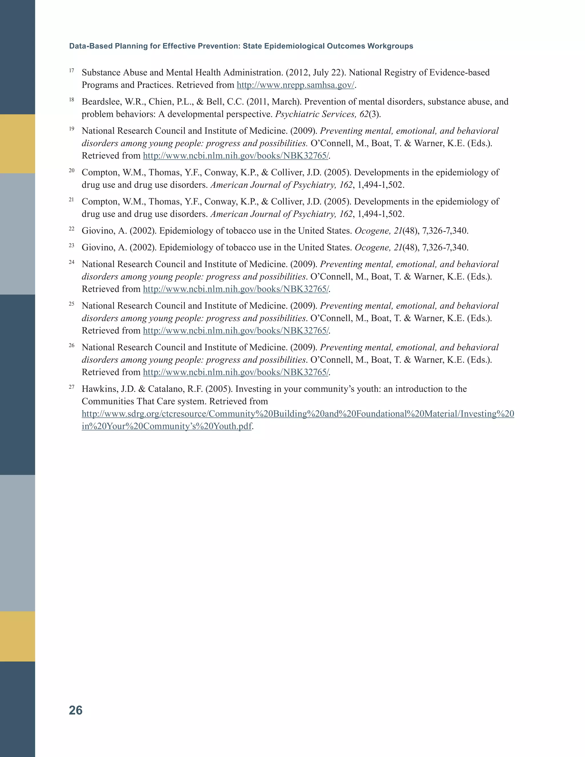 Data-Based Planning for Effective Prevention: State Epidemiological Outcomes Workgroups
17	
Substance Abuse and Mental Health Administration. (2012, July 22). National Registry of Evidence-based
Programs and Practices. Retrieved from http://www.nrepp.samhsa.gov/.
18	
Beardslee, W.R., Chien, P.L., & Bell, C.C. (2011, March). Prevention of mental disorders, substance abuse, and
problem behaviors: A developmental perspective. Psychiatric Services, 62(3).
19	
National Research Council and Institute of Medicine. (2009). Preventing mental, emotional, and behavioral
disorders among young people: progress and possibilities. O’Connell, M., Boat, T. & Warner, K.E. (Eds.).
Retrieved from http://www.ncbi.nlm.nih.gov/books/NBK32765/.
20	
Compton, W.M., Thomas, Y.F., Conway, K.P., & Colliver, J.D. (2005). Developments in the epidemiology of
drug use and drug use disorders. American Journal of Psychiatry, 162, 1,494-1,502.
21	
Compton, W.M., Thomas, Y.F., Conway, K.P., & Colliver, J.D. (2005). Developments in the epidemiology of
drug use and drug use disorders. American Journal of Psychiatry, 162, 1,494-1,502.
22	
Giovino, A. (2002). Epidemiology of tobacco use in the United States. Ocogene, 21(48), 7,326-7,340.
23	
Giovino, A. (2002). Epidemiology of tobacco use in the United States. Ocogene, 21(48), 7,326-7,340.
24	
National Research Council and Institute of Medicine. (2009). Preventing mental, emotional, and behavioral
disorders among young people: progress and possibilities. O’Connell, M., Boat, T. & Warner, K.E. (Eds.).
Retrieved from http://www.ncbi.nlm.nih.gov/books/NBK32765/.
25	
National Research Council and Institute of Medicine. (2009). Preventing mental, emotional, and behavioral
disorders among young people: progress and possibilities. O’Connell, M., Boat, T. & Warner, K.E. (Eds.).
Retrieved from http://www.ncbi.nlm.nih.gov/books/NBK32765/.
26		
National Research Council and Institute of Medicine. (2009). Preventing mental, emotional, and behavioral
disorders among young people: progress and possibilities. O’Connell, M., Boat, T. & Warner, K.E. (Eds.).
Retrieved from http://www.ncbi.nlm.nih.gov/books/NBK32765/.
27	
Hawkins, J.D. & Catalano, R.F. (2005). Investing in your community’s youth: an introduction to the
Communities That Care system. Retrieved from
http://www.sdrg.org/ctcresource/Community%20Building%20and%20Foundational%20Material/Investing%20
in%20Your%20Community’s%20Youth.pdf.
26
 