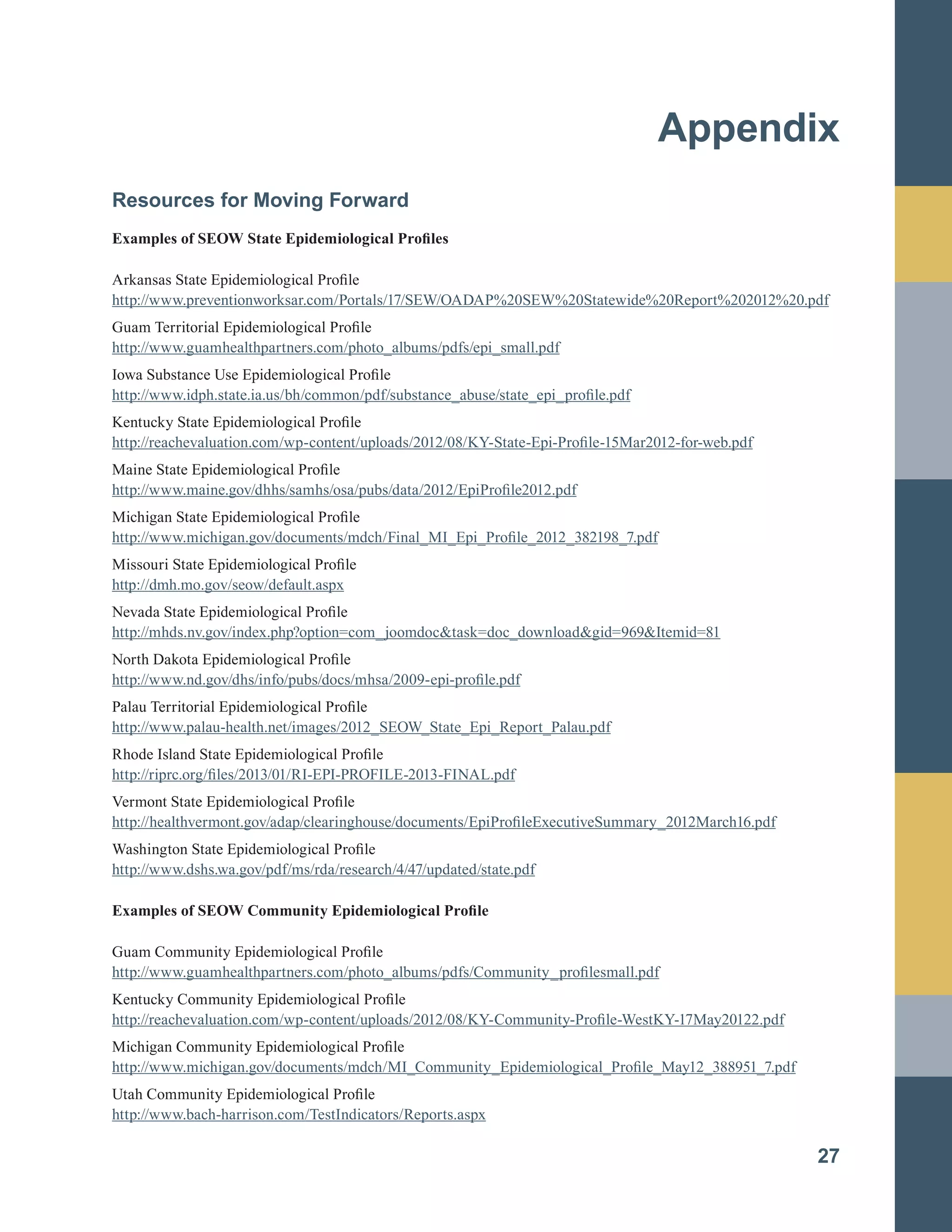 Appendix

Resources for Moving Forward
Examples of SEOW State Epidemiological Profiles
Arkansas State Epidemiological Profile
http://www.preventionworksar.com/Portals/17/SEW/OADAP%20SEW%20Statewide%20Report%202012%20.pdf
Guam Territorial Epidemiological Profile
http://www.guamhealthpartners.com/photo_albums/pdfs/epi_small.pdf
Iowa Substance Use Epidemiological Profile
http://www.idph.state.ia.us/bh/common/pdf/substance_abuse/state_epi_profile.pdf
Kentucky State Epidemiological Profile
http://reachevaluation.com/wp-content/uploads/2012/08/KY-State-Epi-Profile-15Mar2012-for-web.pdf
Maine State Epidemiological Profile
http://www.maine.gov/dhhs/samhs/osa/pubs/data/2012/EpiProfile2012.pdf
Michigan State Epidemiological Profile
http://www.michigan.gov/documents/mdch/Final_MI_Epi_Profile_2012_382198_7.pdf
Missouri State Epidemiological Profile
http://dmh.mo.gov/seow/default.aspx
Nevada State Epidemiological Profile
http://mhds.nv.gov/index.php?option=com_joomdoc&task=doc_download&gid=969&Itemid=81
North Dakota Epidemiological Profile
http://www.nd.gov/dhs/info/pubs/docs/mhsa/2009-epi-profile.pdf
Palau Territorial Epidemiological Profile
http://www.palau-health.net/images/2012_SEOW_State_Epi_Report_Palau.pdf
Rhode Island State Epidemiological Profile
http://riprc.org/files/2013/01/RI-EPI-PROFILE-2013-FINAL.pdf
Vermont State Epidemiological Profile
http://healthvermont.gov/adap/clearinghouse/documents/EpiProfileExecutiveSummary_2012March16.pdf
Washington State Epidemiological Profile
http://www.dshs.wa.gov/pdf/ms/rda/research/4/47/updated/state.pdf
Examples of SEOW Community Epidemiological Profile
Guam Community Epidemiological Profile
http://www.guamhealthpartners.com/photo_albums/pdfs/Community_profilesmall.pdf
Kentucky Community Epidemiological Profile
http://reachevaluation.com/wp-content/uploads/2012/08/KY-Community-Profile-WestKY-17May20122.pdf
Michigan Community Epidemiological Profile
http://www.michigan.gov/documents/mdch/MI_Community_Epidemiological_Profile_May12_388951_7.pdf
Utah Community Epidemiological Profile
http://www.bach-harrison.com/TestIndicators/Reports.aspx
27
 