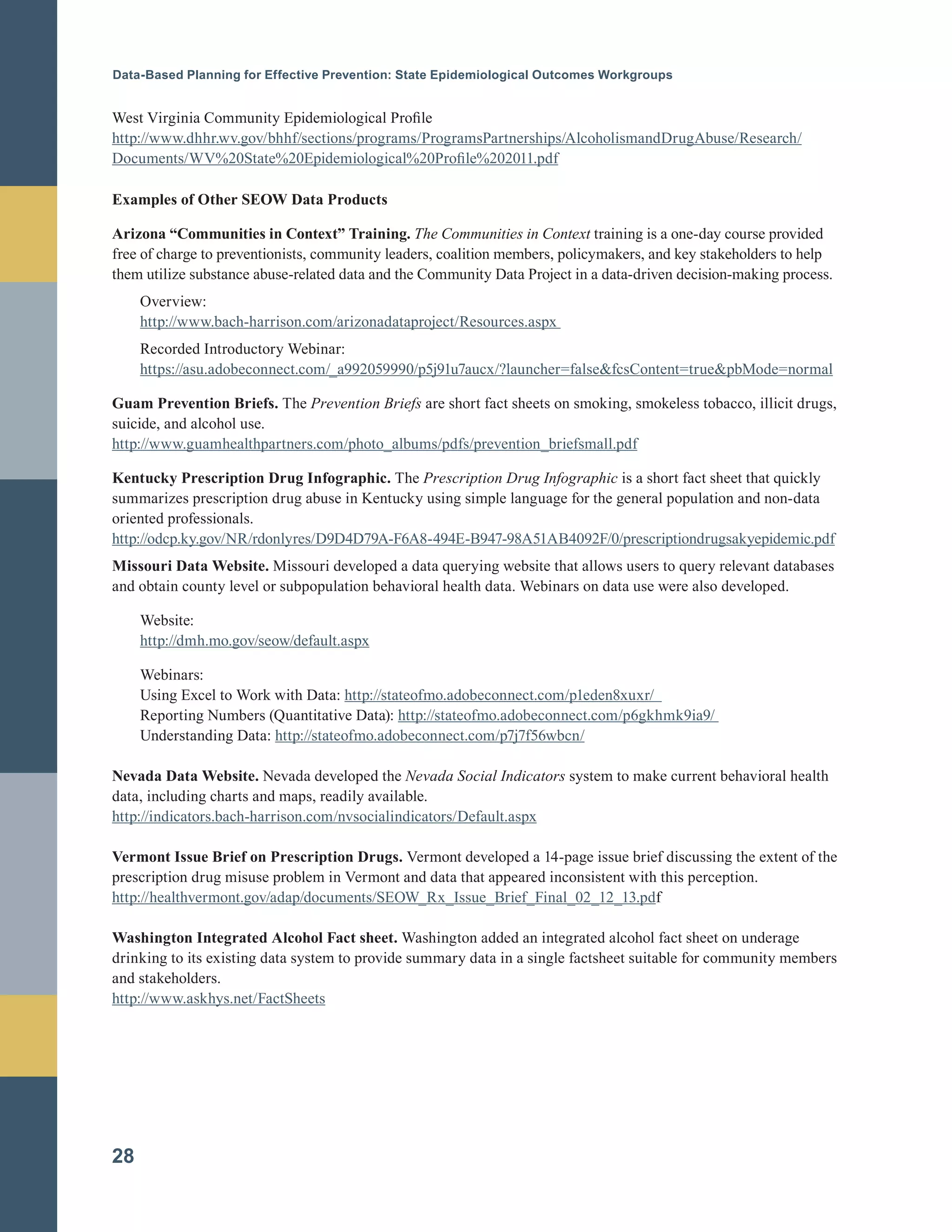 Data-Based Planning for Effective Prevention: State Epidemiological Outcomes Workgroups
West Virginia Community Epidemiological Profile
http://www.dhhr.wv.gov/bhhf/sections/programs/ProgramsPartnerships/AlcoholismandDrugAbuse/Research/
Documents/WV%20State%20Epidemiological%20Profile%202011.pdf
Examples of Other SEOW Data Products
Arizona “Communities in Context” Training. The Communities in Context training is a one-day course provided
free of charge to preventionists, community leaders, coalition members, policymakers, and key stakeholders to help
them utilize substance abuse-related data and the Community Data Project in a data-driven decision-making process.
Overview:
http://www.bach-harrison.com/arizonadataproject/Resources.aspx
Recorded Introductory Webinar:
https://asu.adobeconnect.com/_a992059990/p5j91u7aucx/?launcher=false&fcsContent=true&pbMode=normal
Guam Prevention Briefs. The Prevention Briefs are short fact sheets on smoking, smokeless tobacco, illicit drugs,
suicide, and alcohol use.
http://www.guamhealthpartners.com/photo_albums/pdfs/prevention_briefsmall.pdf
Kentucky Prescription Drug Infographic. The Prescription Drug Infographic is a short fact sheet that quickly
summarizes prescription drug abuse in Kentucky using simple language for the general population and non-data
oriented professionals.
http://odcp.ky.gov/NR/rdonlyres/D9D4D79A-F6A8-494E-B947-98A51AB4092F/0/prescriptiondrugsakyepidemic.pdf
Missouri Data Website. Missouri developed a data querying website that allows users to query relevant databases
and obtain county level or subpopulation behavioral health data. Webinars on data use were also developed.
Website:
http://dmh.mo.gov/seow/default.aspx
Webinars:
Using Excel to Work with Data: http://stateofmo.adobeconnect.com/p1eden8xuxr/
Reporting Numbers (Quantitative Data): http://stateofmo.adobeconnect.com/p6gkhmk9ia9/
Understanding Data: http://stateofmo.adobeconnect.com/p7j7f56wbcn/
Nevada Data Website. Nevada developed the Nevada Social Indicators system to make current behavioral health
data, including charts and maps, readily available.
http://indicators.bach-harrison.com/nvsocialindicators/Default.aspx
Vermont Issue Brief on Prescription Drugs. Vermont developed a 14-page issue brief discussing the extent of the
prescription drug misuse problem in Vermont and data that appeared inconsistent with this perception.
http://healthvermont.gov/adap/documents/SEOW_Rx_Issue_Brief_Final_02_12_13.pdf
Washington Integrated Alcohol Fact sheet. Washington added an integrated alcohol fact sheet on underage
drinking to its existing data system to provide summary data in a single factsheet suitable for community members
and stakeholders.
http://www.askhys.net/FactSheets
28
 