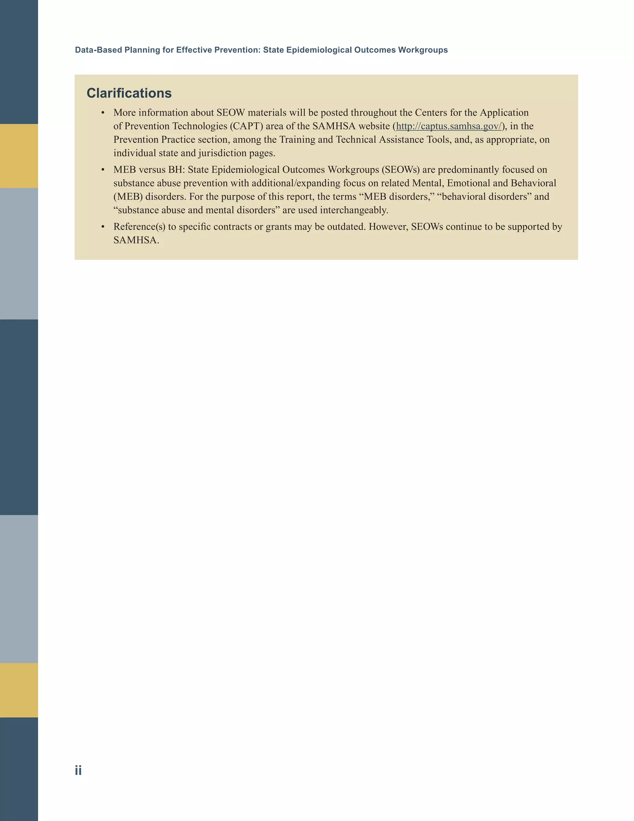 Data-Based Planning for Effective Prevention: State Epidemiological Outcomes Workgroups
Clarifications
•		 More information about SEOW materials will be posted throughout the Centers for the Application
of Prevention Technologies (CAPT) area of the SAMHSA website (http://captus.samhsa.gov/), in the
Prevention Practice section, among the Training and Technical Assistance Tools, and, as appropriate, on
individual state and jurisdiction pages.
•		 MEB versus BH: State Epidemiological Outcomes Workgroups (SEOWs) are predominantly focused on
substance abuse prevention with additional/expanding focus on related Mental, Emotional and Behavioral
(MEB) disorders. For the purpose of this report, the terms “MEB disorders,” “behavioral disorders” and
“substance abuse and mental disorders” are used interchangeably.
•		 Reference(s) to specific contracts or grants may be outdated. However, SEOWs continue to be supported by
SAMHSA.
ii
 