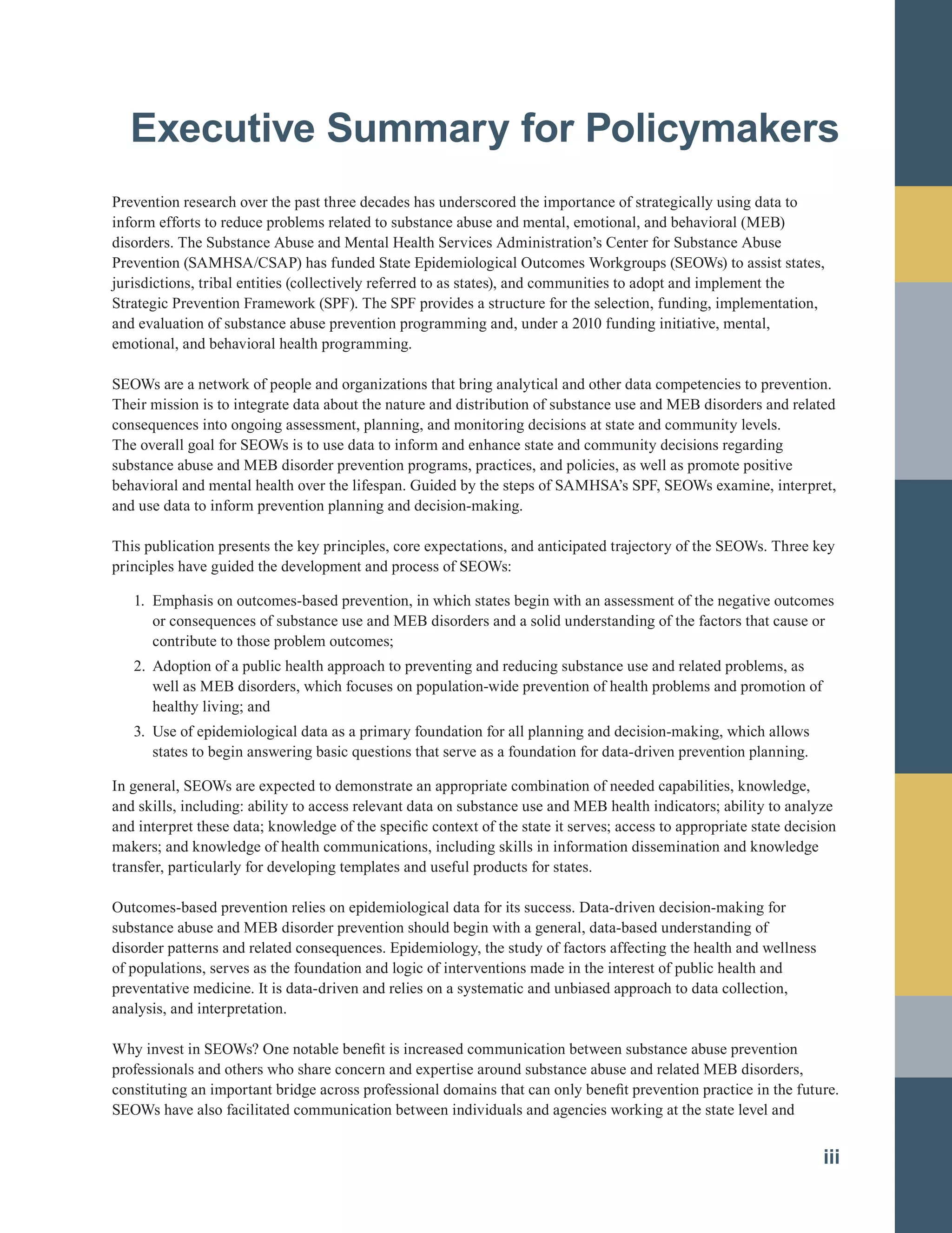 Executive Summary for Policymakers

Prevention research over the past three decades has underscored the importance of strategically using data to
inform efforts to reduce problems related to substance abuse and mental, emotional, and behavioral (MEB)
disorders. The Substance Abuse and Mental Health Services Administration’s Center for Substance Abuse
Prevention (SAMHSA/CSAP) has funded State Epidemiological Outcomes Workgroups (SEOWs) to assist states,
jurisdictions, tribal entities (collectively referred to as states), and communities to adopt and implement the
Strategic Prevention Framework (SPF). The SPF provides a structure for the selection, funding, implementation,
and evaluation of substance abuse prevention programming and, under a 2010 funding initiative, mental,
emotional, and behavioral health programming.
SEOWs are a network of people and organizations that bring analytical and other data competencies to prevention.
Their mission is to integrate data about the nature and distribution of substance use and MEB disorders and related
consequences into ongoing assessment, planning, and monitoring decisions at state and community levels.
The overall goal for SEOWs is to use data to inform and enhance state and community decisions regarding
substance abuse and MEB disorder prevention programs, practices, and policies, as well as promote positive
behavioral and mental health over the lifespan. Guided by the steps of SAMHSA’s SPF, SEOWs examine, interpret,
and use data to inform prevention planning and decision-making.
This publication presents the key principles, core expectations, and anticipated trajectory of the SEOWs. Three key
principles have guided the development and process of SEOWs:
1.	 Emphasis on outcomes-based prevention, in which states begin with an assessment of the negative outcomes
or consequences of substance use and MEB disorders and a solid understanding of the factors that cause or
contribute to those problem outcomes;
2. Adoption of a public health approach to preventing and reducing substance use and related problems, as
well as MEB disorders, which focuses on population-wide prevention of health problems and promotion of
healthy living; and
3.	 Use of epidemiological data as a primary foundation for all planning and decision-making, which allows
states to begin answering basic questions that serve as a foundation for data-driven prevention planning.
In general, SEOWs are expected to demonstrate an appropriate combination of needed capabilities, knowledge,
and skills, including: ability to access relevant data on substance use and MEB health indicators; ability to analyze
and interpret these data; knowledge of the specific context of the state it serves; access to appropriate state decision
makers; and knowledge of health communications, including skills in information dissemination and knowledge
transfer, particularly for developing templates and useful products for states.
Outcomes-based prevention relies on epidemiological data for its success. Data-driven decision-making for
substance abuse and MEB disorder prevention should begin with a general, data-based understanding of
disorder patterns and related consequences. Epidemiology, the study of factors affecting the health and wellness
of populations, serves as the foundation and logic of interventions made in the interest of public health and
preventative medicine. It is data-driven and relies on a systematic and unbiased approach to data collection,
analysis, and interpretation.
Why invest in SEOWs? One notable benefit is increased communication between substance abuse prevention
professionals and others who share concern and expertise around substance abuse and related MEB disorders,
constituting an important bridge across professional domains that can only benefit prevention practice in the future.
SEOWs have also facilitated communication between individuals and agencies working at the state level and
iii
 