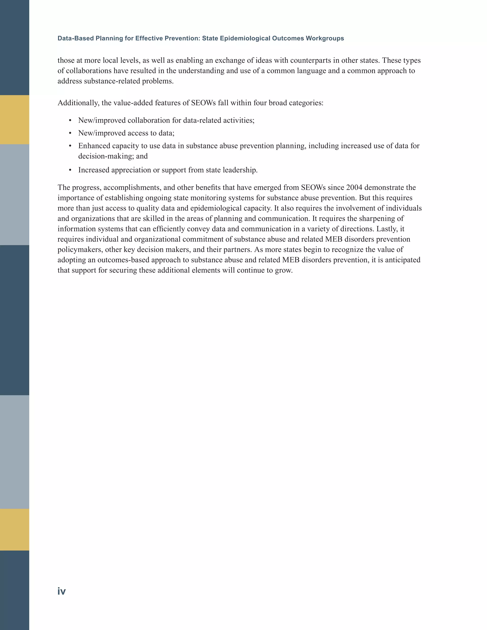 Data-Based Planning for Effective Prevention: State Epidemiological Outcomes Workgroups
those at more local levels, as well as enabling an exchange of ideas with counterparts in other states. These types
of collaborations have resulted in the understanding and use of a common language and a common approach to
address substance-related problems.
Additionally, the value-added features of SEOWs fall within four broad categories:
•		 New/improved collaboration for data-related activities;
•		 New/improved access to data;
•		 Enhanced capacity to use data in substance abuse prevention planning, including increased use of data for
decision-making; and
•		 Increased appreciation or support from state leadership.
The progress, accomplishments, and other benefits that have emerged from SEOWs since 2004 demonstrate the
importance of establishing ongoing state monitoring systems for substance abuse prevention. But this requires
more than just access to quality data and epidemiological capacity. It also requires the involvement of individuals
and organizations that are skilled in the areas of planning and communication. It requires the sharpening of
information systems that can efficiently convey data and communication in a variety of directions. Lastly, it
requires individual and organizational commitment of substance abuse and related MEB disorders prevention
policymakers, other key decision makers, and their partners. As more states begin to recognize the value of
adopting an outcomes-based approach to substance abuse and related MEB disorders prevention, it is anticipated
that support for securing these additional elements will continue to grow.
iv
 