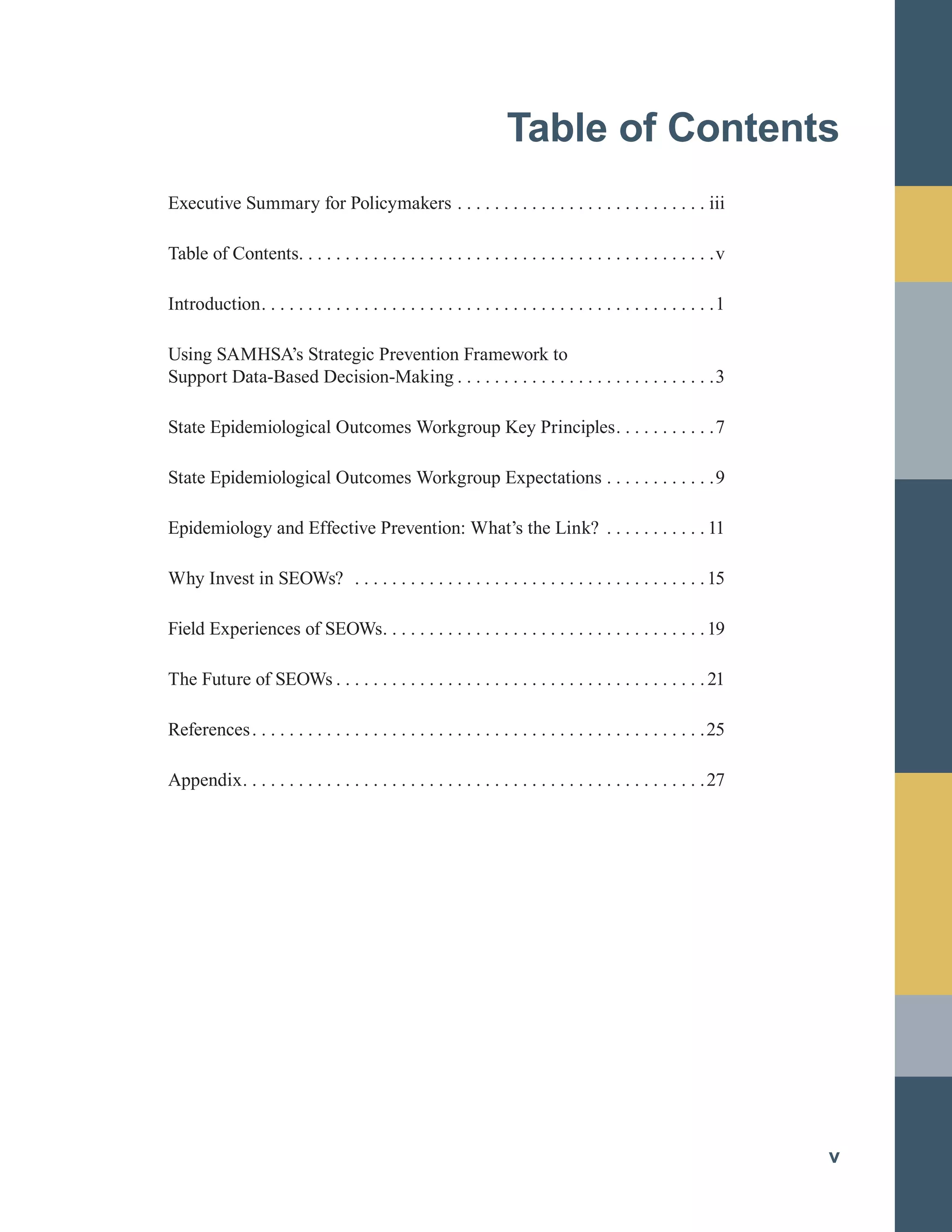 Table of Contents

Executive Summary for Policymakers . . . . . . . . . . . . . . . . . . . . . . . . . . . iii

Table of Contents. . . . . . . . . . . . . . . . . . . . . . . . . . . . . . . . . . . . . . . . . . . . .v

Introduction. . . . . . . . . . . . . . . . . . . . . . . . . . . . . . . . . . . . . . . . . . . . . . . . .1

Using SAMHSA’s Strategic Prevention Framework to
	
Support Data-Based Decision-Making . . . . . . . . . . . . . . . . . . . . . . . . . . . .3

State Epidemiological Outcomes Workgroup Key Principles. . . . . . . . . . .7

State Epidemiological Outcomes Workgroup Expectations . . . . . . . . . . . .9

Epidemiology and Effective Prevention: What’s the Link? . . . . . . . . . . . 11

Why Invest in SEOWs? . . . . . . . . . . . . . . . . . . . . . . . . . . . . . . . . . . . . . .15

Field Experiences of SEOWs. . . . . . . . . . . . . . . . . . . . . . . . . . . . . . . . . . .19

The Future of SEOWs . . . . . . . . . . . . . . . . . . . . . . . . . . . . . . . . . . . . . . . .21

References. . . . . . . . . . . . . . . . . . . . . . . . . . . . . . . . . . . . . . . . . . . . . . . . .25

Appendix. . . . . . . . . . . . . . . . . . . . . . . . . . . . . . . . . . . . . . . . . . . . . . . . . .27

v
 