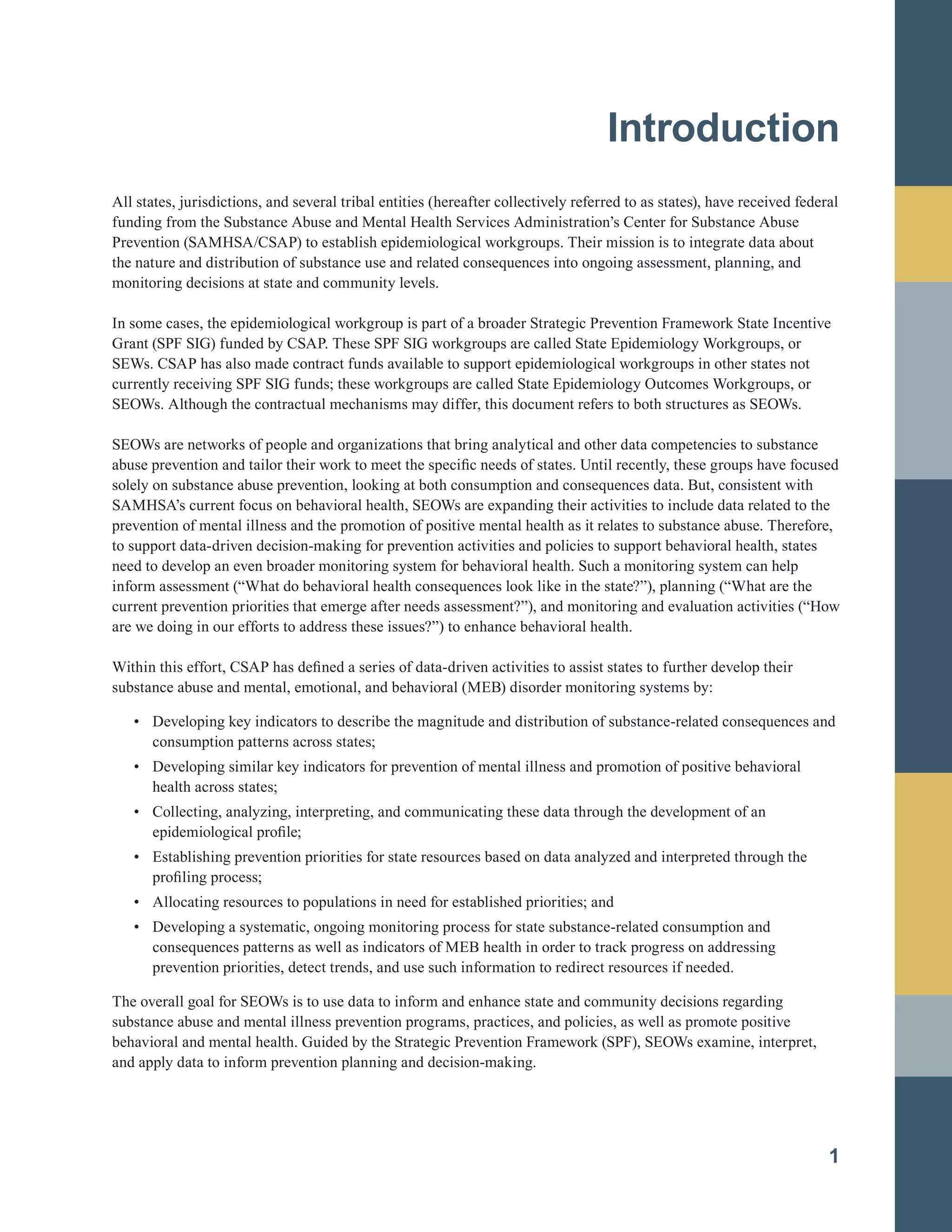 Introduction

All states, jurisdictions, and several tribal entities (hereafter collectively referred to as states), have received federal
funding from the Substance Abuse and Mental Health Services Administration’s Center for Substance Abuse
Prevention (SAMHSA/CSAP) to establish epidemiological workgroups. Their mission is to integrate data about
the nature and distribution of substance use and related consequences into ongoing assessment, planning, and
monitoring decisions at state and community levels.
In some cases, the epidemiological workgroup is part of a broader Strategic Prevention Framework State Incentive
Grant (SPF SIG) funded by CSAP. These SPF SIG workgroups are called State Epidemiology Workgroups, or
SEWs. CSAP has also made contract funds available to support epidemiological workgroups in other states not
currently receiving SPF SIG funds; these workgroups are called State Epidemiology Outcomes Workgroups, or
SEOWs. Although the contractual mechanisms may differ, this document refers to both structures as SEOWs.
SEOWs are networks of people and organizations that bring analytical and other data competencies to substance
abuse prevention and tailor their work to meet the specific needs of states. Until recently, these groups have focused
solely on substance abuse prevention, looking at both consumption and consequences data. But, consistent with
SAMHSA’s current focus on behavioral health, SEOWs are expanding their activities to include data related to the
prevention of mental illness and the promotion of positive mental health as it relates to substance abuse. Therefore,
to support data-driven decision-making for prevention activities and policies to support behavioral health, states
need to develop an even broader monitoring system for behavioral health. Such a monitoring system can help
inform assessment (“What do behavioral health consequences look like in the state?”), planning (“What are the
current prevention priorities that emerge after needs assessment?”), and monitoring and evaluation activities (“How
are we doing in our efforts to address these issues?”) to enhance behavioral health.
Within this effort, CSAP has defined a series of data-driven activities to assist states to further develop their
substance abuse and mental, emotional, and behavioral (MEB) disorder monitoring systems by:
•		 Developing key indicators to describe the magnitude and distribution of substance-related consequences and
consumption patterns across states;
• Developing similar key indicators for prevention of mental illness and promotion of positive behavioral
health across states;
•		 Collecting, analyzing, interpreting, and communicating these data through the development of an 

epidemiological profile;
	
•		 Establishing prevention priorities for state resources based on data analyzed and interpreted through the
profiling process;
•		 Allocating resources to populations in need for established priorities; and
•		 Developing a systematic, ongoing monitoring process for state substance-related consumption and 

consequences patterns as well as indicators of MEB health in order to track progress on addressing 

prevention priorities, detect trends, and use such information to redirect resources if needed.
The overall goal for SEOWs is to use data to inform and enhance state and community decisions regarding
substance abuse and mental illness prevention programs, practices, and policies, as well as promote positive
behavioral and mental health. Guided by the Strategic Prevention Framework (SPF), SEOWs examine, interpret,
and apply data to inform prevention planning and decision-making.
1
 