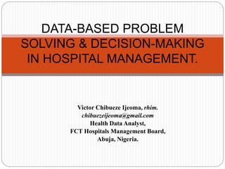 Victor Chibueze Ijeoma, rhim.
chibuezeijeoma@gmail.com
Health Data Analyst,
FCT Hospitals Management Board,
Abuja, Nigeria.
DATA-BASED PROBLEM
SOLVING & DECISION-MAKING
IN HOSPITAL MANAGEMENT.
 