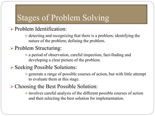 Stages of Problem Solving
 Problem Identification:
 detecting and recognizing that there is a problem; identifying the
nature of the problem; defining the problem.
 Problem Structuring:
 a period of observation, careful inspection, fact-finding and
developing a clear picture of the problem.
 Seeking Possible Solutions:
 generate a range of possible courses of action, but with little attempt
to evaluate them at this stage.
 Choosing the Best Possible Solution:
 involves careful analysis of the different possible courses of action
and then selecting the best solution for implementation.
 