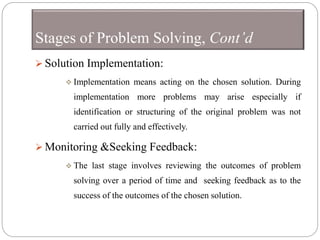 Stages of Problem Solving, Cont’d
 Solution Implementation:
 Implementation means acting on the chosen solution. During
implementation more problems may arise especially if
identification or structuring of the original problem was not
carried out fully and effectively.
 Monitoring &Seeking Feedback:
 The last stage involves reviewing the outcomes of problem
solving over a period of time and seeking feedback as to the
success of the outcomes of the chosen solution.
 