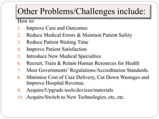 Other Problems/Challenges include:
How to:
1. Improve Care and Outcomes
2. Reduce Medical Errors & Maintain Patient Safety
3. Reduce Patient Waiting Time
4. Improve Patient Satisfaction
5. Introduce New Medical Specialties
6. Recruit, Train & Retain Human Resources for Health
7. Meet Governments’ Regulations/Accreditation Standards.
8. Minimise Cost of Care Delivery, Cut Down Wastages and
Improve Hospital Revenue.
9. Acquire/Upgrade tools/devices/materials
10. Acquire/Switch to New Technologies, etc, etc.
 