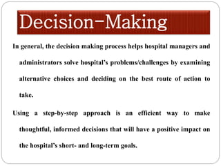 Decision-Making
In general, the decision making process helps hospital managers and
administrators solve hospital’s problems/challenges by examining
alternative choices and deciding on the best route of action to
take.
Using a step-by-step approach is an efficient way to make
thoughtful, informed decisions that will have a positive impact on
the hospital’s short- and long-term goals.
 