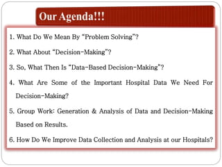 1. What Do We Mean By “Problem Solving”?
2. What About “Decision-Making”?
3. So, What Then Is “Data-Based Decision-Making”?
4. What Are Some of the Important Hospital Data We Need For
Decision-Making?
5. Group Work: Generation & Analysis of Data and Decision-Making
Based on Results.
6. How Do We Improve Data Collection and Analysis at our Hospitals?
 