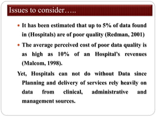 Issues to consider…..
 It has been estimated that up to 5% of data found
in (Hospitals) are of poor quality (Redman, 2001)
 The average perceived cost of poor data quality is
as high as 10% of an Hospital’s revenues
(Malcom, 1998).
Yet, Hospitals can not do without Data since
Planning and delivery of services rely heavily on
data from clinical, administrative and
management sources.
 