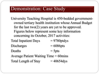 Demonstration: Case Study
University Teaching Hospital is 450-bedded government-
owned tertiary health institution whose Annual Budget
for the last two(2) years are yet to be approved.
Figures below represent some key information
concerning its October, 2017 activities:
Total Inpatient Days = 9780ptdys
Discharges = 6086pts
Deaths = 5pts
Average Patient Waiting Time = 60mins
Total Length of Stay = 40654dys
 