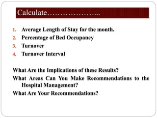 1. Average Length of Stay for the month.
2. Percentage of Bed Occupancy
3. Turnover
4. Turnover Interval
What Are the Implications of these Results?
What Areas Can You Make Recommendations to the
Hospital Management?
What Are Your Recommendations?
 