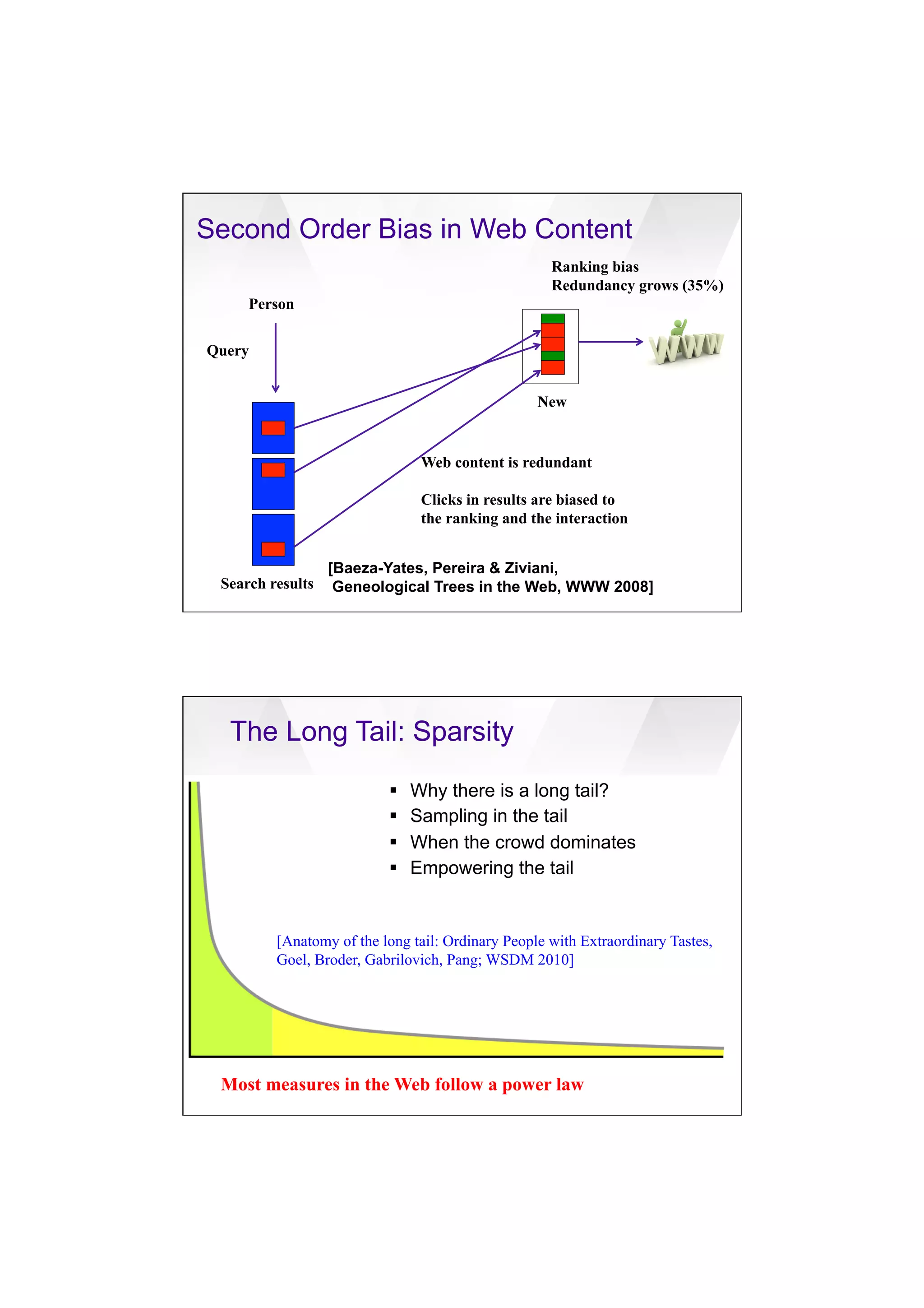 7/20/16
16
Second Order Bias in Web Content
[Baeza-Yates, Pereira & Ziviani,
Geneological Trees in the Web, WWW 2008]
Person
Web content is redundant
Clicks in results are biased to
the ranking and the interaction
Query
Ranking bias
Redundancy grows (35%)
Search results
New
Most measures in the Web follow a power law
The Long Tail: Sparsity
[Anatomy of the long tail: Ordinary People with Extraordinary Tastes,
Goel, Broder, Gabrilovich, Pang; WSDM 2010]
§  Why there is a long tail?
§  Sampling in the tail
§  When the crowd dominates
§  Empowering the tail
 