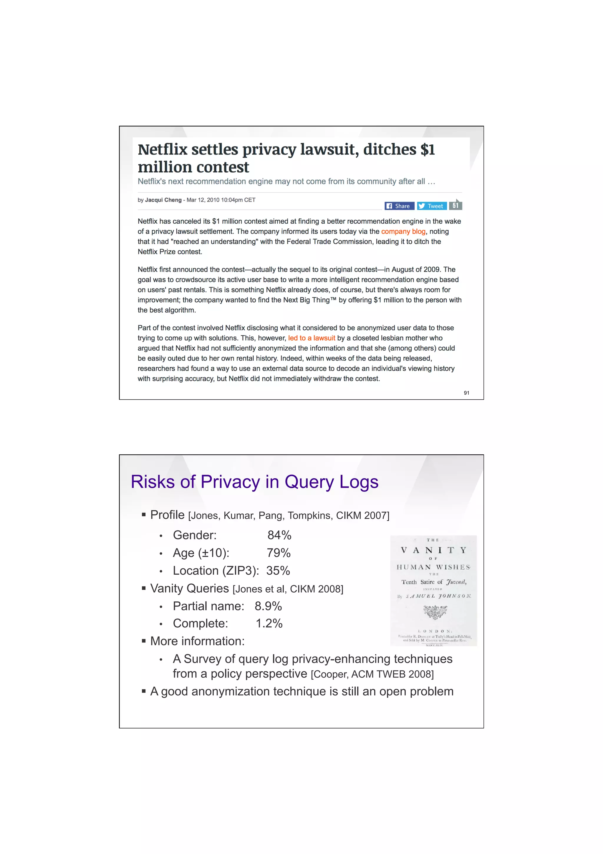 7/20/16
21
91
Risks of Privacy in Query Logs
§  Profile [Jones, Kumar, Pang, Tompkins, CIKM 2007]
•  Gender: 84%
•  Age (±10): 79%
•  Location (ZIP3): 35%
§  Vanity Queries [Jones et al, CIKM 2008]
•  Partial name: 8.9%
•  Complete: 1.2%
§  More information:
•  A Survey of query log privacy-enhancing techniques
from a policy perspective [Cooper, ACM TWEB 2008]
§  A good anonymization technique is still an open problem
 