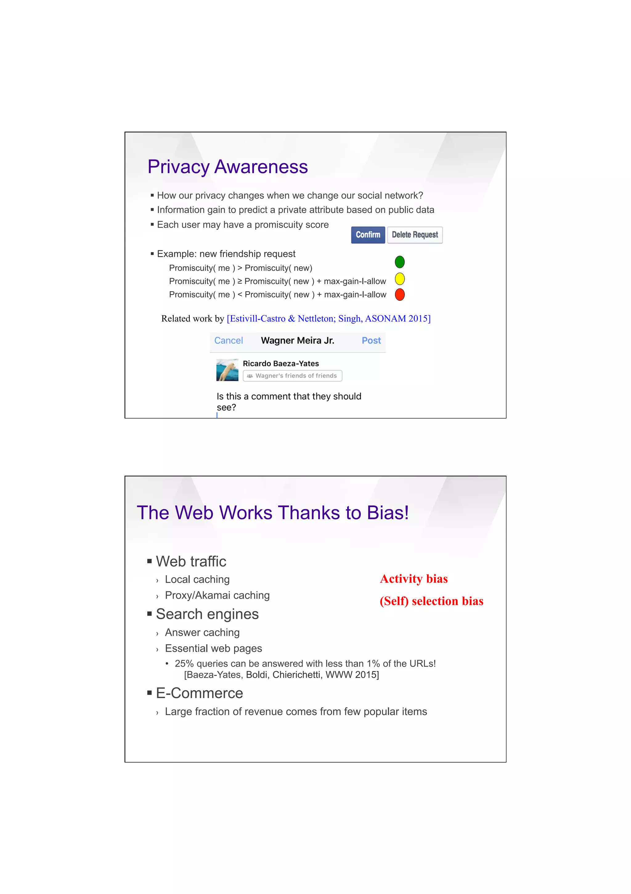 7/20/16
22
Privacy Awareness
§ How our privacy changes when we change our social network?
§ Information gain to predict a private attribute based on public data
§ Each user may have a promiscuity score
§ Example: new friendship request
Promiscuity( me ) > Promiscuity( new)
Promiscuity( me ) ≥ Promiscuity( new ) + max-gain-I-allow
Promiscuity( me ) < Promiscuity( new ) + max-gain-I-allow
Related work by [Estivill-Castro & Nettleton; Singh, ASONAM 2015]
The Web Works Thanks to Bias!
§ Web traffic
›  Local caching
›  Proxy/Akamai caching
§ Search engines
›  Answer caching
›  Essential web pages
•  25% queries can be answered with less than 1% of the URLs!
[Baeza-Yates, Boldi, Chierichetti, WWW 2015]
§ E-Commerce
›  Large fraction of revenue comes from few popular items
Activity bias
(Self) selection bias
 