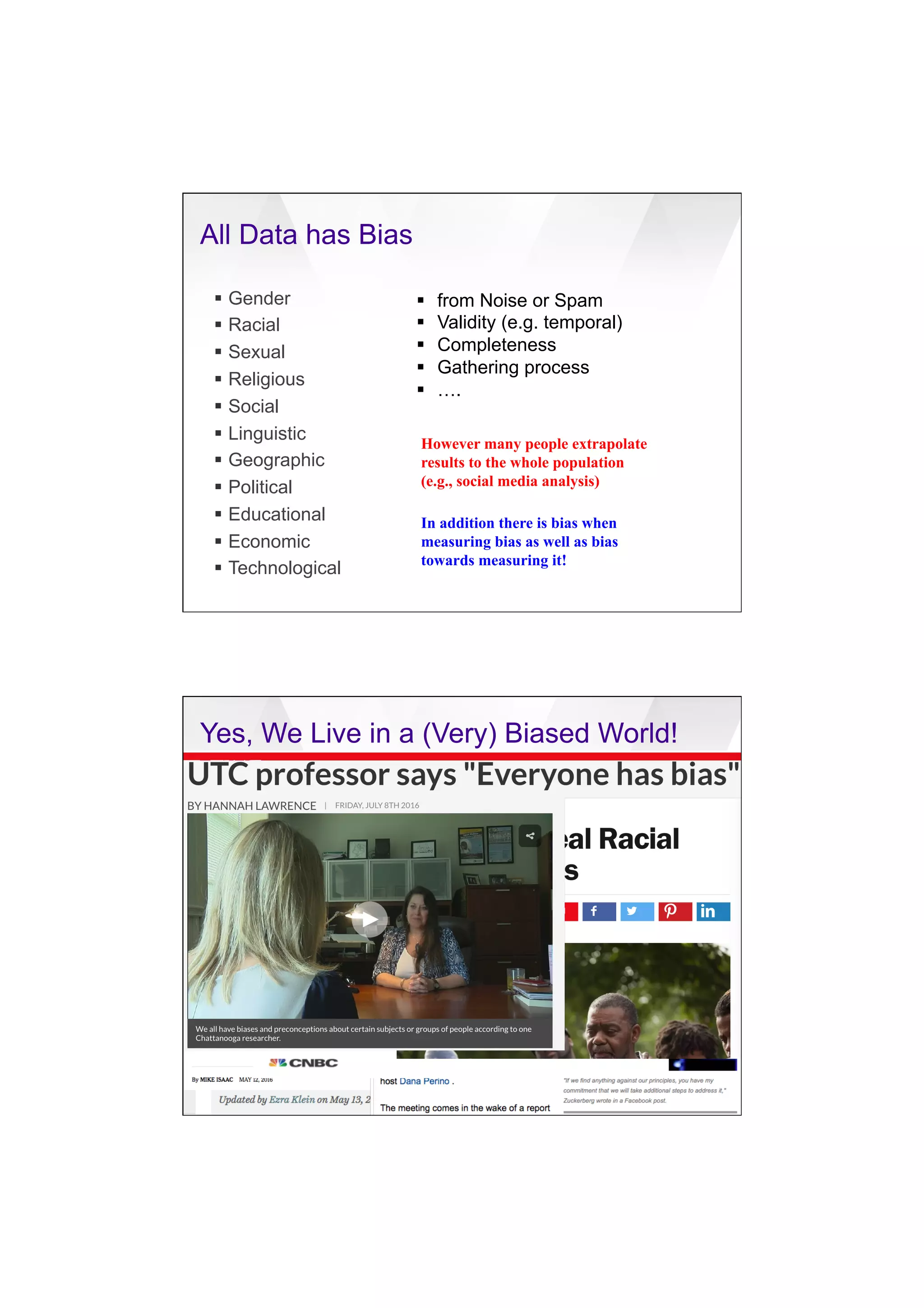 7/20/16
3
All Data has Bias
§  Gender
§  Racial
§  Sexual
§  Religious
§  Social
§  Linguistic
§  Geographic
§  Political
§  Educational
§  Economic
§  Technological
§  from Noise or Spam
§  Validity (e.g. temporal)
§  Completeness
§  Gathering process
§  ….
However many people extrapolate
results to the whole population
(e.g., social media analysis)
In addition there is bias when
measuring bias as well as bias
towards measuring it!
Yes, We Live in a (Very) Biased World!
 