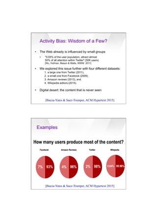 7/20/16
11
•  The Web already is influenced by small groups
•  "0.05% of the user population, attract almost
50% of all attention within Twitter" (50K users)
[Wu, Hofman, Mason & Watts, WWW 2011]
•  We explored this issue further with four different datasets:
1.  a large one from Twitter (2011),
2.  a small one from Facebook (2009),
3. Amazon reviews (2013), and
4.  Wikipedia editors (2015).
•  Digital desert: the content that is never seen
Activity Bias: Wisdom of a Few?
[Baeza-Yates & Saez-Trumper, ACM Hypertext 2015]
Examples
[Baeza-Yates & Saez-Trumper, ACM Hypertext 2015]
 