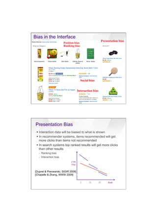 7/20/16
14
Bias in the Interface
Position bias
Ranking bias
Presentation bias
Social bias
Interaction bias
Presentation Bias
§  Interaction data will be biased to what is shown
§  In recommender systems, items recommended will get
more clicks than items not recommended
§  In search systems top ranked results will get more clicks
than other results
›  Ranking bias
›  Interaction bias
CTR
(log)
1 11 21 Rank
[Dupret & Piwowarski, SIGIR 2008]
[Chapelle & Zhang, WWW 2009]bias
 