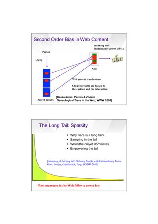 7/20/16
16
Second Order Bias in Web Content
[Baeza-Yates, Pereira & Ziviani,
Geneological Trees in the Web, WWW 2008]
Person
Web content is redundant
Clicks in results are biased to
the ranking and the interaction
Query
Ranking bias
Redundancy grows (35%)
Search results
New
Most measures in the Web follow a power law
The Long Tail: Sparsity
[Anatomy of the long tail: Ordinary People with Extraordinary Tastes,
Goel, Broder, Gabrilovich, Pang; WSDM 2010]
§  Why there is a long tail?
§  Sampling in the tail
§  When the crowd dominates
§  Empowering the tail
 