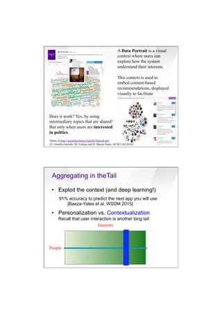 7/20/16
18
A Data Portrait is a visual
context where users can
explore how the system
understand their interests.
This context is used to
embed content-based
recommendations, displayed
visually to facilitate
exploration and user
engagement.
To combat homophily,
recommendations are
generated having political
diversity in mind.
Does it work? Yes, by using
intermediary topics that are shared!
But only when users are interested
in politics.
Demo at http://auroratwittera.cl/perfil/YahooLabs
[E. Graells-Garrido, M. Lalmas and R. Baeza-Yates, ACM UAI 2016]
•  Exploit the context (and deep learning!)
91% accuracy to predict the next app you will use
[Baeza-Yates et al, WSDM 2015]
•  Personalization vs. Contextualization
Recall that user interaction is another long tail
People
Interests
Aggregating in theTail
 