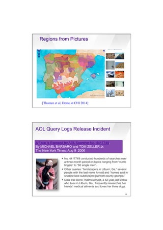 7/20/16
20
Regions from Pictures
[Thomee et al, Demo at CHI 2014]
AOL Query Logs Release Incident
§  No. 4417749 conducted hundreds of searches over
a three-month period on topics ranging from “numb
fingers” to “60 single men”.
§  Other queries: “landscapers in Lilburn, Ga,” several
people with the last name Arnold and “homes sold in
shadow lake subdivision gwinnett county georgia.”
§  Data trail led to Thelma Arnold, a 62-year-old widow
who lives in Lilburn, Ga., frequently researches her
friends’ medical ailments and loves her three dogs.
A Face Is Exposed for AOL Searcher No. 4417749,
By MICHAEL BARBARO and TOM ZELLER Jr,
The New York Times, Aug 9 2006
90
 