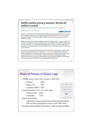7/20/16
21
91
Risks of Privacy in Query Logs
§  Profile [Jones, Kumar, Pang, Tompkins, CIKM 2007]
•  Gender: 84%
•  Age (±10): 79%
•  Location (ZIP3): 35%
§  Vanity Queries [Jones et al, CIKM 2008]
•  Partial name: 8.9%
•  Complete: 1.2%
§  More information:
•  A Survey of query log privacy-enhancing techniques
from a policy perspective [Cooper, ACM TWEB 2008]
§  A good anonymization technique is still an open problem
 