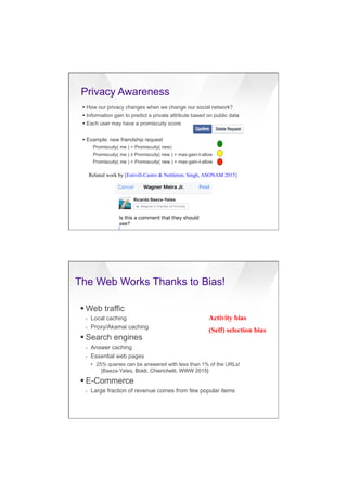 7/20/16
22
Privacy Awareness
§ How our privacy changes when we change our social network?
§ Information gain to predict a private attribute based on public data
§ Each user may have a promiscuity score
§ Example: new friendship request
Promiscuity( me ) > Promiscuity( new)
Promiscuity( me ) ≥ Promiscuity( new ) + max-gain-I-allow
Promiscuity( me ) < Promiscuity( new ) + max-gain-I-allow
Related work by [Estivill-Castro & Nettleton; Singh, ASONAM 2015]
The Web Works Thanks to Bias!
§ Web traffic
›  Local caching
›  Proxy/Akamai caching
§ Search engines
›  Answer caching
›  Essential web pages
•  25% queries can be answered with less than 1% of the URLs!
[Baeza-Yates, Boldi, Chierichetti, WWW 2015]
§ E-Commerce
›  Large fraction of revenue comes from few popular items
Activity bias
(Self) selection bias
 
