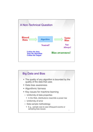 7/20/16
4
A Non-Technical Question
Algorithm
Biased
Data
Neutral?
Same
Bias
Not
Always!
Unbias the data
Tune the algorithm
Unbias the output
Bias awareness!
Big Data and Bias
15
§  The quality of any algorithm is bounded by the
quality of the data that uses
§  Data bias awareness
§  Algorithmic fairness
§  Key issues for machine learning
§  Uniformity of data properties
§  In the Web, distributions resemble a power law
§  Uniformity of error
§  Data sample methodology
§  E.g., sample size to see infrequent events or
sampling bias issues
 