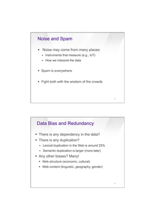 7/20/16
7
Noise and Spam
27
§  Noise may come from many places:
§  Instruments that measure (e.g., IoT)
§  How we interpret the data
§  Spam is everywhere
§  Fight both with the wisdom of the crowds
Data Bias and Redundancy
38
§  There is any dependency in the data?
§  There is any duplication?
§  Lexical duplication in the Web is around 25%
§  Semantic duplication is larger (more later)
§  Any other biases? Many!
§  Web structure (economic, cultural)
§  Web content (linguistic, geography, gender)
 