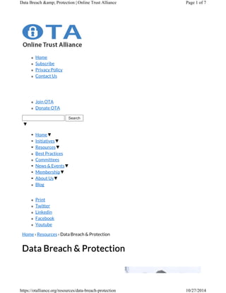 Data Breach &amp; Protection | Online Trust Alliance Page 1 of 7 
Home 
Subscribe 
Privacy Policy 
Contact Us 
Join OTA 
Donate OTA 
Search 
▼ 
Home▼ 
Initiatives▼ 
Resources▼ 
Best Practices 
Committees 
News & Events▼ 
Membership▼ 
About Us▼ 
Blog 
Print 
Twitter 
Linkedin 
Facebook 
Youtube 
Home › Resources › Data Breach & Protection 
Data Breach & Protection 
https://otalliance.org/resources/data-breach-protection 10/27/2014 
 