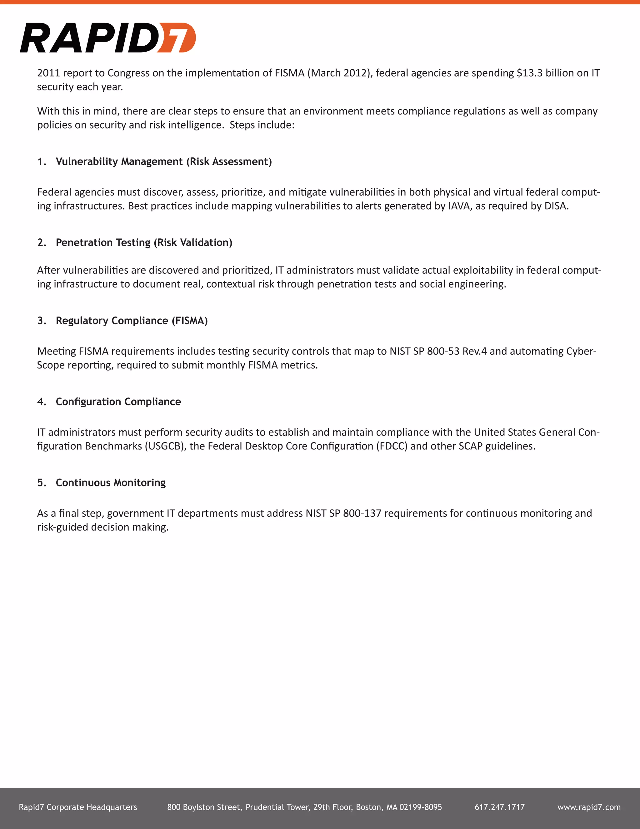 Rapid7 Corporate Headquarters 800 Boylston Street, Prudential Tower, 29th Floor, Boston, MA 02199-8095 617.247.1717 www.rapid7.com
2011 report to Congress on the implementation of FISMA (March 2012), federal agencies are spending $13.3 billion on IT
security each year.
With this in mind, there are clear steps to ensure that an environment meets compliance regulations as well as company
policies on security and risk intelligence. Steps include:
1.	 Vulnerability Management (Risk Assessment)
Federal agencies must discover, assess, prioritize, and mitigate vulnerabilities in both physical and virtual federal comput-
ing infrastructures. Best practices include mapping vulnerabilities to alerts generated by IAVA, as required by DISA.
2.	 Penetration Testing (Risk Validation)
After vulnerabilities are discovered and prioritized, IT administrators must validate actual exploitability in federal comput-
ing infrastructure to document real, contextual risk through penetration tests and social engineering.
3.	 Regulatory Compliance (FISMA)
Meeting FISMA requirements includes testing security controls that map to NIST SP 800-53 Rev.4 and automating Cyber-
Scope reporting, required to submit monthly FISMA metrics.
4.	 Configuration Compliance
IT administrators must perform security audits to establish and maintain compliance with the United States General Con-
figuration Benchmarks (USGCB), the Federal Desktop Core Configuration (FDCC) and other SCAP guidelines.
5.	 Continuous Monitoring
As a final step, government IT departments must address NIST SP 800-137 requirements for continuous monitoring and
risk-guided decision making.
 