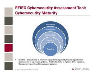 © 2015 Bradley Arant Boult Cummings LLP 17
FFIEC Cybersecurity Assessment Tool:
Cybersecurity Maturity
Baseline – Characterized by minimum expectations required by law and regulations or
recommended in supervisory guidance. This level includes compliance-driven objectives.
Management has reviewed the evaluated guidance.
 
