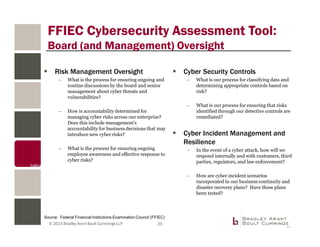 © 2015 Bradley Arant Boult Cummings LLP
FFIEC Cybersecurity Assessment Tool:
Board (and Management) Oversight
Risk Management Oversight
– What is the process for ensuring ongoing and
routine discussions by the board and senior
management about cyber threats and
vulnerabilities?
– How is accountability determined for
managing cyber risks across our enterprise?
Does this include management’s
accountability for business decisions that may
introduce new cyber risks?
– What is the process for ensuring ongoing
employee awareness and effective response to
cyber risks?
Cyber Security Controls
– What is our process for classifying data and
determining appropriate controls based on
risk?
– What is our process for ensuring that risks
identified through our detective controls are
remediated?
Cyber Incident Management and
Resilience
– In the event of a cyber attack, how will we
respond internally and with customers, third
parties, regulators, and law enforcement?
– How are cyber incident scenarios
incorporated in our business continuity and
disaster recovery plans? Have these plans
been tested?
Source: Federal Financial Institutions Examination Council (FFIEC)
20
 