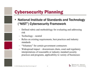 © 2015 Bradley Arant Boult Cummings LLP
National Institute of Standards and Technology
(“NIST”) Cybersecurity Framework
– Defined rubric and methodology for evaluating and addressing
risk
– Technology – neutral
– Relies on existing requirements, best practices and industry
standards
– “Voluntary” for certain government contractors
– Widespread impact – downstream chain, court and regulatory
interpretations of reasonable or industry standard security
practices and programs, applicability to variety of businesses
Cybersecurity Planning
4
 