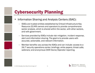 © 2015 Bradley Arant Boult Cummings LLP
Information Sharing and Analysis Centers (ISAC):
- ISACs are trusted entities established by Critical Infrastructure Key
Resource (CI/KR) owners and operators to provide comprehensive
sector analysis, which is shared within the sector, with other sectors,
and with government.
- Services provided by ISACs include risk mitigation, incident response,
alert and information sharing. The goal is to provide users with
accurate, actionable, and relevant information.
- Member benefits vary across the ISACs and can include: access to a
24/7 security operations center; briefings; white papers; threat calls;
webinars; and anonymous CIKR Owner/Operator reporting.
Cybersecurity Planning
5
 