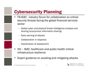 © 2015 Bradley Arant Boult Cummings LLP
Cybersecurity Planning
FS-ISAC: industry forum for collaboration on critical
security threats facing the global financial services
sector
– Global cyber and physical threat intelligence analysis and
sharing (anonymous information sharing)
– Early warning of attacks
– Collaboration in response
– Coordination of assessment
NH – ISAC: healthcare and public health critical
infrastructure resilience
Expert guidance on avoiding and mitigating attacks
6
 
