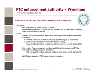 © 2015 Bradley Arant Boult Cummings LLP
FTC enforcement authority – Wyndham
2015 WL 4998121 (3d Cir. 8.24.15)
Deceptive:
– Not implementing stated privacy policies
– Misrepresenting extent to which privacy and security of information collected,
used, maintained is protected
Unfair:
– Alleged failure to implement reasonable and appropriate security measures
– Elements:
• Practice causes or is likely to cause substantial injury to consumers
• Consumers are not reasonably able to avoid injury
• Injury is not outweighed by countervailing consumer benefit, competition
– Fair notice: That a company’s conduct could fall within statute, not FTC’s
interpretation of cybersecurity practices.
• FTC has published data security guidance and data security complaints
– MUST keep abreast of FTC guidance and complaints
9
Section 5 of the FTC Act: “Unfair and Deceptive” Acts or Practices
 