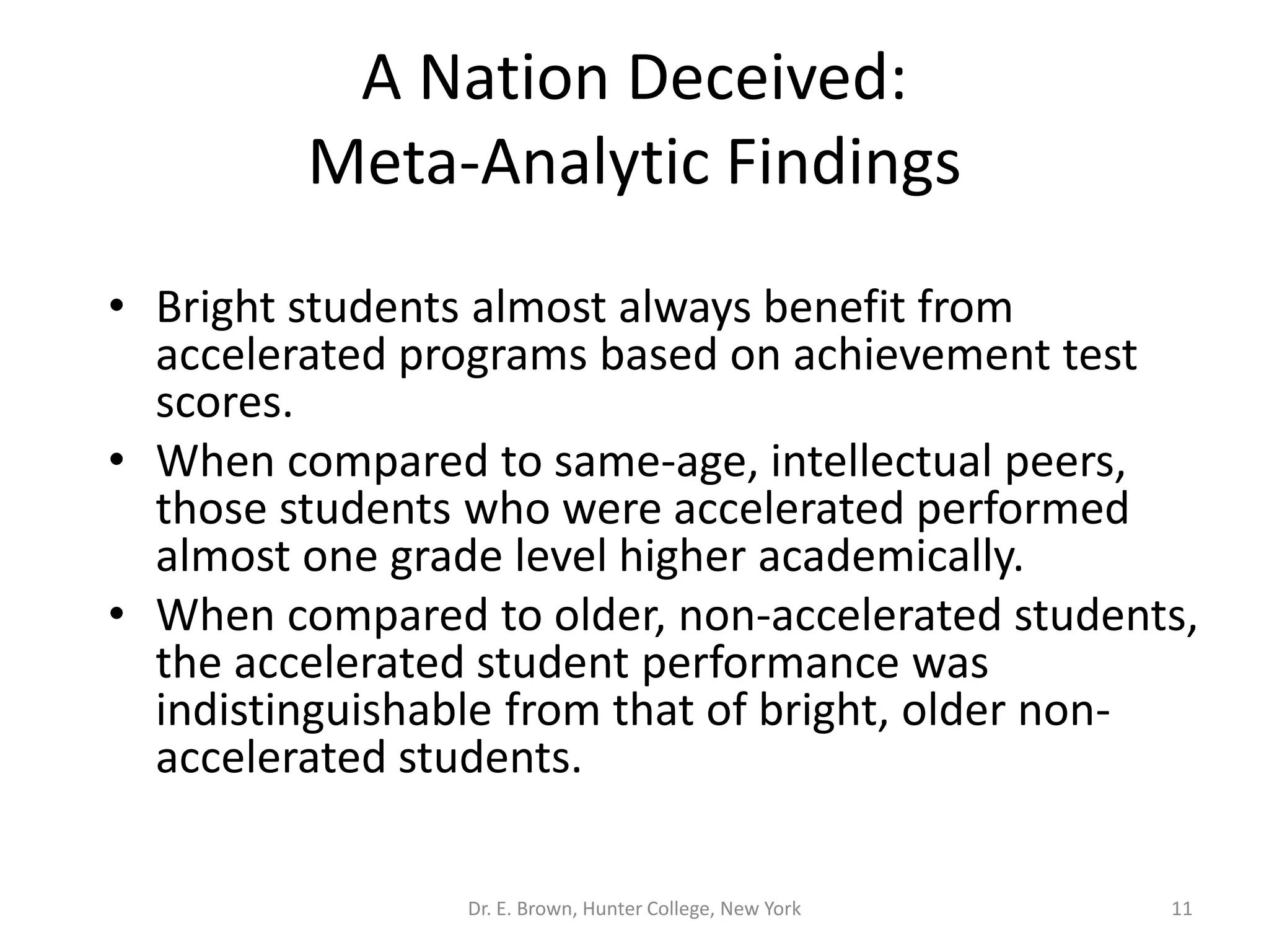 A Nation Deceived: 
Meta-Analytic Findings 
• Bright students almost always benefit from 
accelerated programs based on achievement test 
scores. 
• When compared to same-age, intellectual peers, 
those students who were accelerated performed 
almost one grade level higher academically. 
• When compared to older, non-accelerated students, 
the accelerated student performance was 
indistinguishable from that of bright, older non-accelerated 
students. 
Dr. E. Brown, Hunter College, New York 11 
 