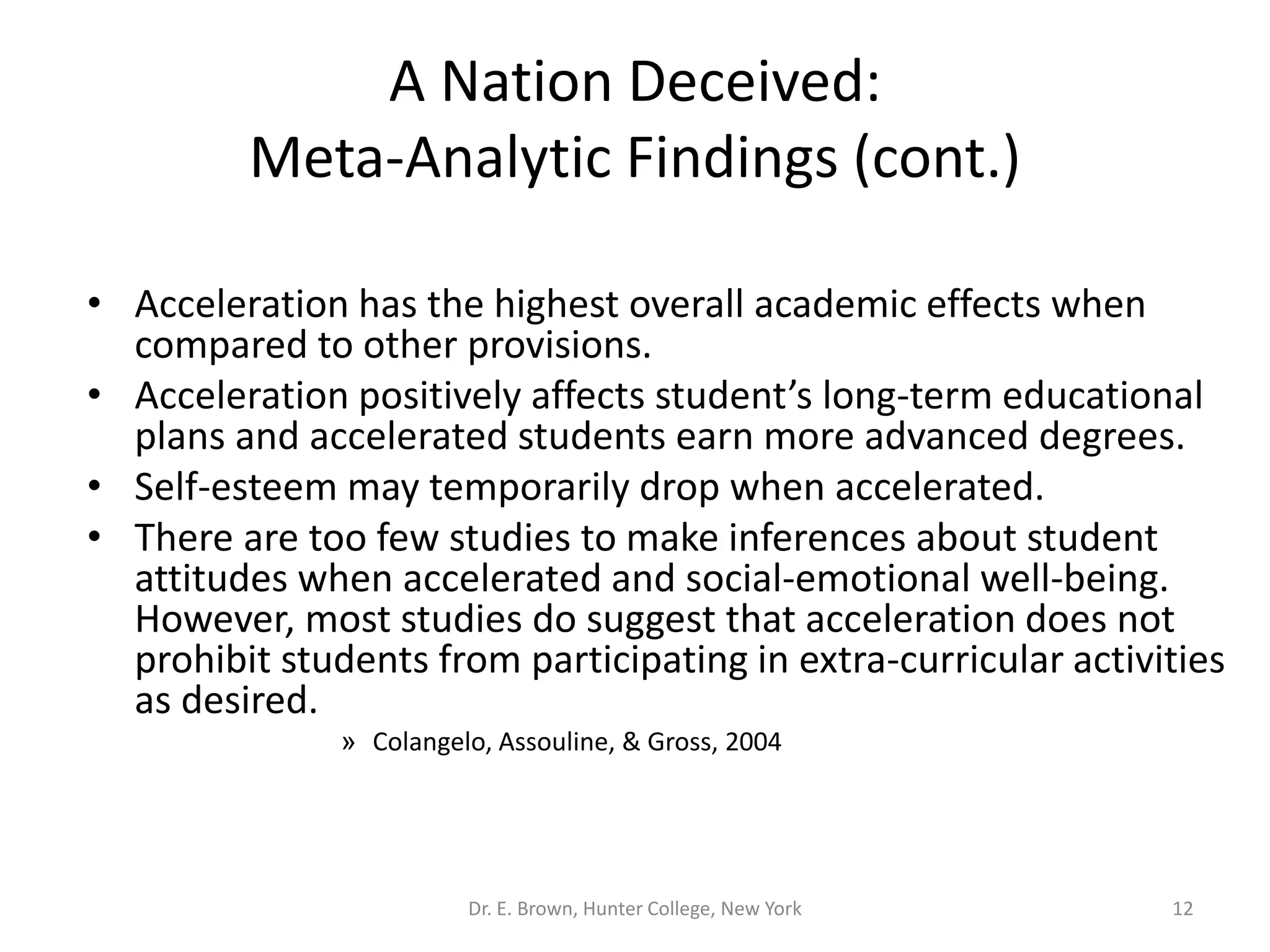 A Nation Deceived: 
Meta-Analytic Findings (cont.) 
• Acceleration has the highest overall academic effects when 
compared to other provisions. 
• Acceleration positively affects student’s long-term educational 
plans and accelerated students earn more advanced degrees. 
• Self-esteem may temporarily drop when accelerated. 
• There are too few studies to make inferences about student 
attitudes when accelerated and social-emotional well-being. 
However, most studies do suggest that acceleration does not 
prohibit students from participating in extra-curricular activities 
as desired. 
» Colangelo, Assouline, & Gross, 2004 
Dr. E. Brown, Hunter College, New York 12 
 