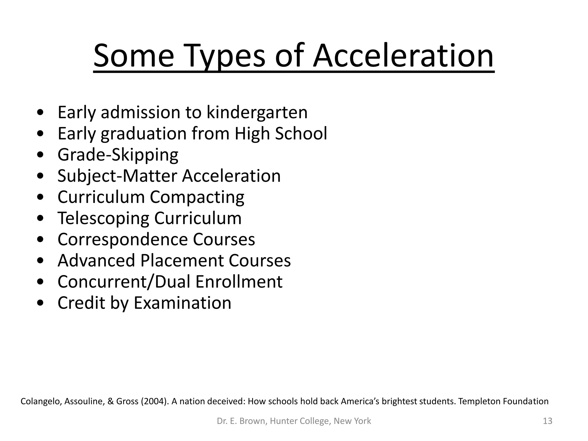 Some Types of Acceleration 
• Early admission to kindergarten 
• Early graduation from High School 
• Grade-Skipping 
• Subject-Matter Acceleration 
• Curriculum Compacting 
• Telescoping Curriculum 
• Correspondence Courses 
• Advanced Placement Courses 
• Concurrent/Dual Enrollment 
• Credit by Examination 
Colangelo, Assouline, & Gross (2004). A nation deceived: How schools hold back America’s brightest students. Templeton Foundation 
Dr. E. Brown, Hunter College, New York 13 
 